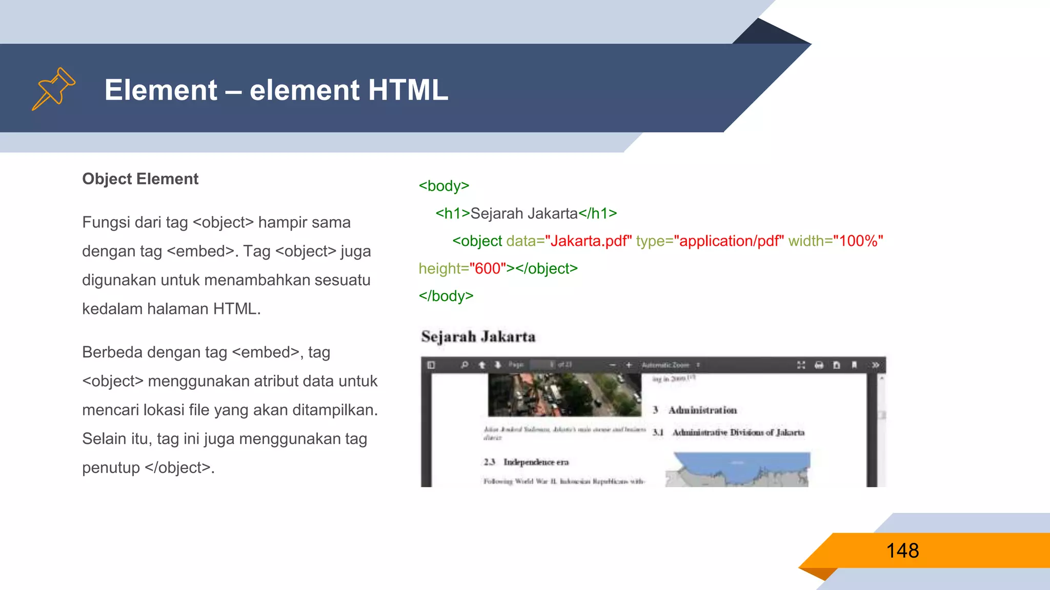 Object Element
Fungsi dari tag <object> hampir sama
dengan tag <embed>. Tag <object> juga
digunakan untuk menambahkan sesuatu
kedalam halaman HTML.
Berbeda dengan tag <embed>, tag
<object> menggunakan atribut data untuk
mencari lokasi file yang akan ditampilkan.
Selain itu, tag ini juga menggunakan tag
penutup </object>.
Element – element HTML
148
<body>
<h1>Sejarah Jakarta</h1>
<object data="Jakarta.pdf" type="application/pdf" width="100%"
height="600"></object>
</body>
 
