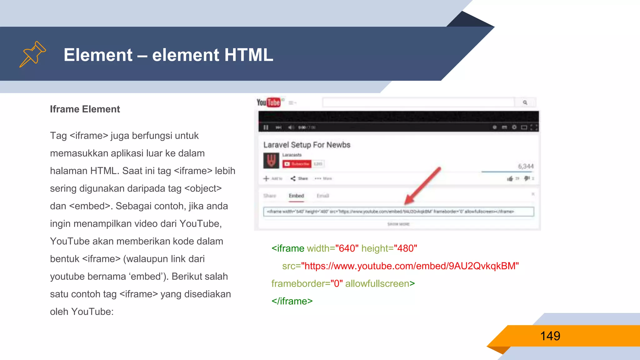 Iframe Element
Tag <iframe> juga berfungsi untuk
memasukkan aplikasi luar ke dalam
halaman HTML. Saat ini tag <iframe> lebih
sering digunakan daripada tag <object>
dan <embed>. Sebagai contoh, jika anda
ingin menampilkan video dari YouTube,
YouTube akan memberikan kode dalam
bentuk <iframe> (walaupun link dari
youtube bernama ‘embed’). Berikut salah
satu contoh tag <iframe> yang disediakan
oleh YouTube:
Element – element HTML
149
<iframe width="640" height="480"
src="https://www.youtube.com/embed/9AU2QvkqkBM"
frameborder="0" allowfullscreen>
</iframe>
 