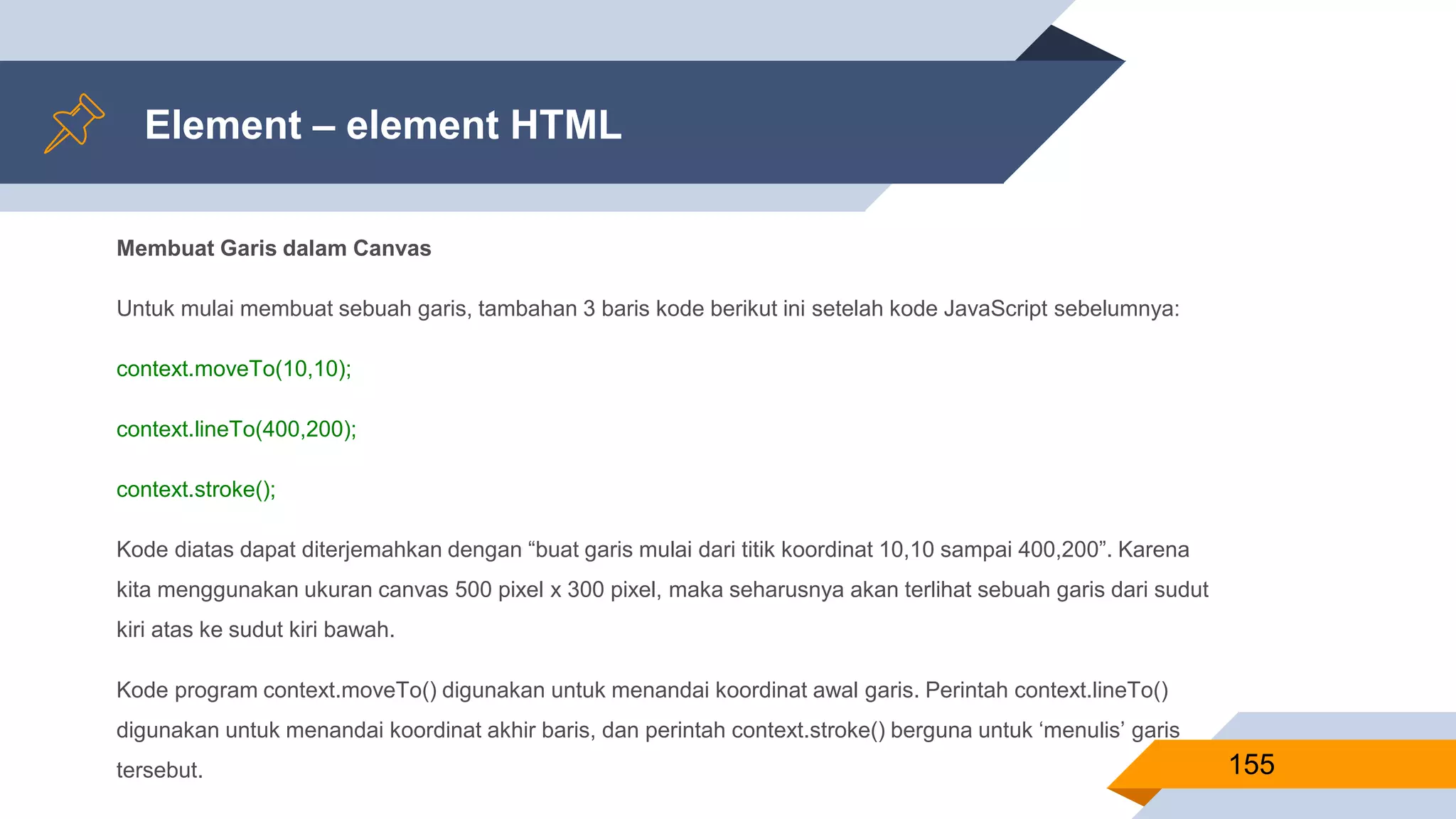 Membuat Garis dalam Canvas
Untuk mulai membuat sebuah garis, tambahan 3 baris kode berikut ini setelah kode JavaScript sebelumnya:
context.moveTo(10,10);
context.lineTo(400,200);
context.stroke();
Kode diatas dapat diterjemahkan dengan “buat garis mulai dari titik koordinat 10,10 sampai 400,200”. Karena
kita menggunakan ukuran canvas 500 pixel x 300 pixel, maka seharusnya akan terlihat sebuah garis dari sudut
kiri atas ke sudut kiri bawah.
Kode program context.moveTo() digunakan untuk menandai koordinat awal garis. Perintah context.lineTo()
digunakan untuk menandai koordinat akhir baris, dan perintah context.stroke() berguna untuk ‘menulis’ garis
tersebut.
Element – element HTML
155
 
