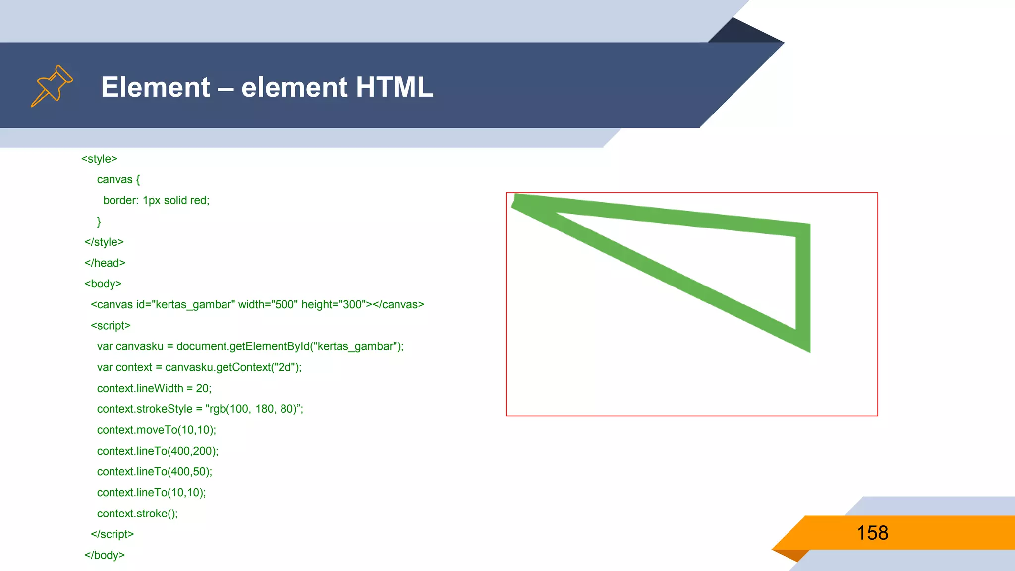 <style>
canvas {
border: 1px solid red;
}
</style>
</head>
<body>
<canvas id="kertas_gambar" width="500" height="300"></canvas>
<script>
var canvasku = document.getElementById("kertas_gambar");
var context = canvasku.getContext("2d");
context.lineWidth = 20;
context.strokeStyle = "rgb(100, 180, 80)”;
context.moveTo(10,10);
context.lineTo(400,200);
context.lineTo(400,50);
context.lineTo(10,10);
context.stroke();
</script>
</body>
Element – element HTML
158
 