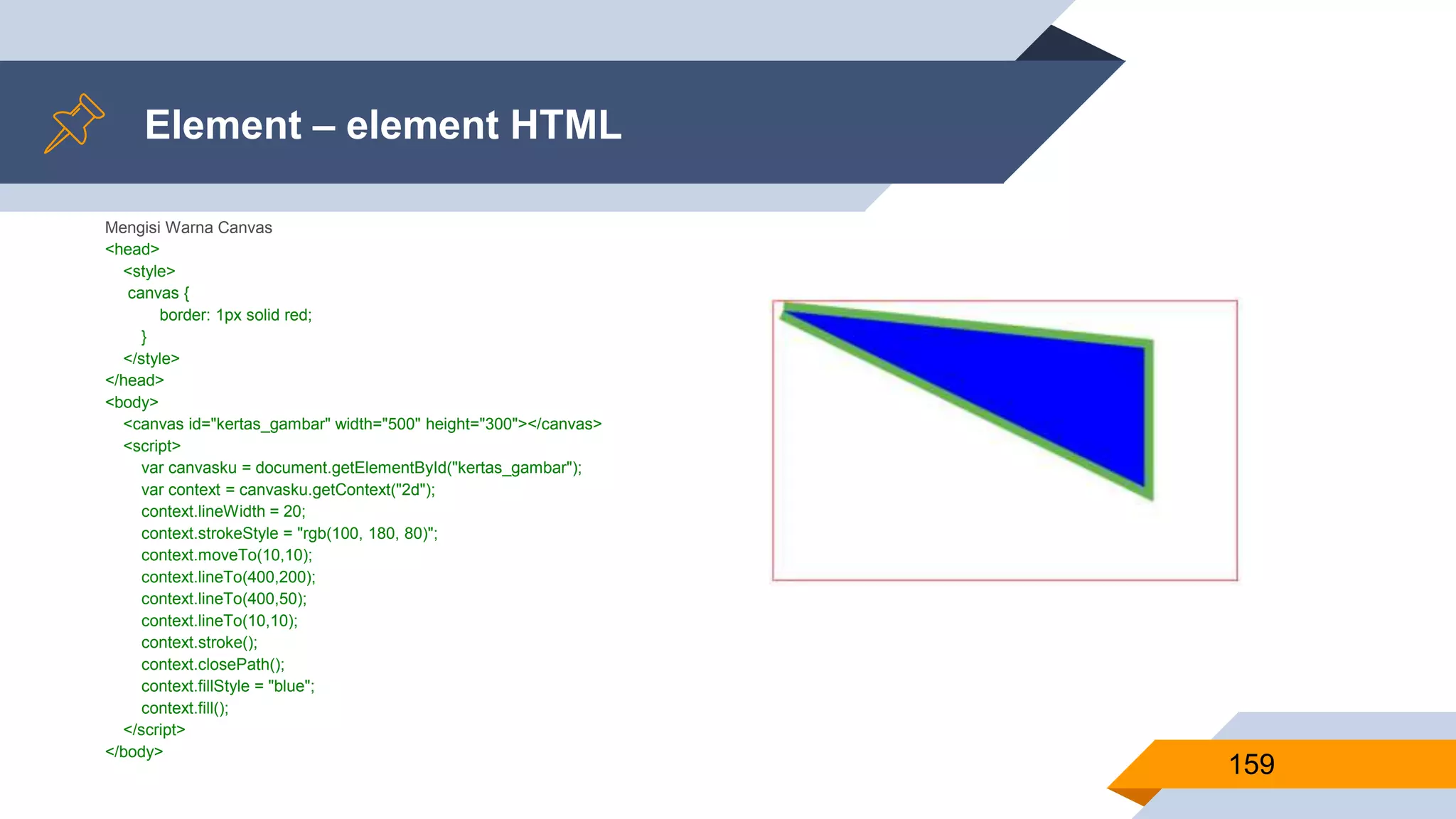 Mengisi Warna Canvas
<head>
<style>
canvas {
border: 1px solid red;
}
</style>
</head>
<body>
<canvas id="kertas_gambar" width="500" height="300"></canvas>
<script>
var canvasku = document.getElementById("kertas_gambar");
var context = canvasku.getContext("2d");
context.lineWidth = 20;
context.strokeStyle = "rgb(100, 180, 80)";
context.moveTo(10,10);
context.lineTo(400,200);
context.lineTo(400,50);
context.lineTo(10,10);
context.stroke();
context.closePath();
context.fillStyle = "blue";
context.fill();
</script>
</body>
Element – element HTML
159
 