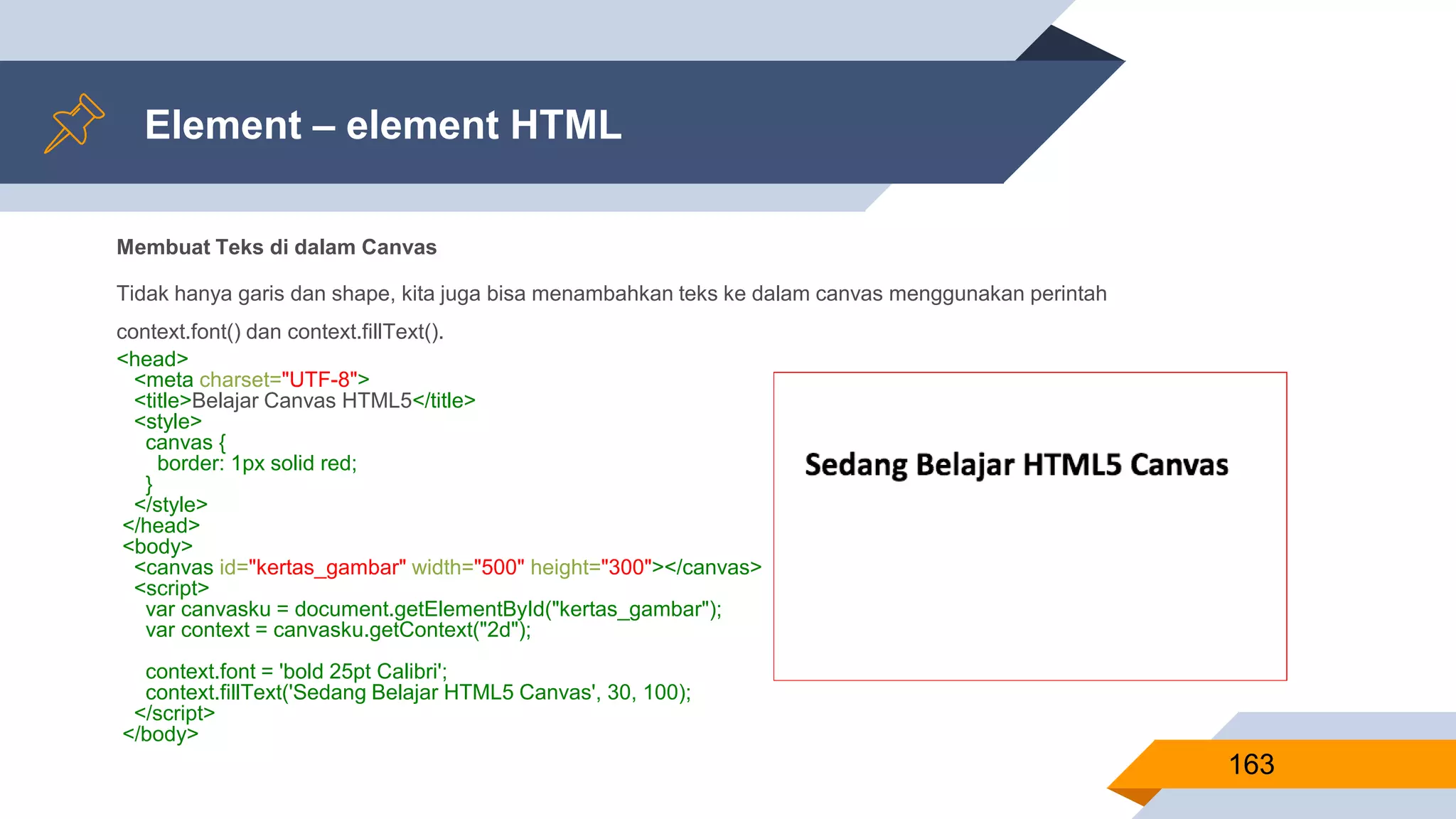 Membuat Teks di dalam Canvas
Tidak hanya garis dan shape, kita juga bisa menambahkan teks ke dalam canvas menggunakan perintah
context.font() dan context.fillText().
<head>
<meta charset="UTF-8">
<title>Belajar Canvas HTML5</title>
<style>
canvas {
border: 1px solid red;
}
</style>
</head>
<body>
<canvas id="kertas_gambar" width="500" height="300"></canvas>
<script>
var canvasku = document.getElementById("kertas_gambar");
var context = canvasku.getContext("2d");
context.font = 'bold 25pt Calibri';
context.fillText('Sedang Belajar HTML5 Canvas', 30, 100);
</script>
</body>
Element – element HTML
163
 
