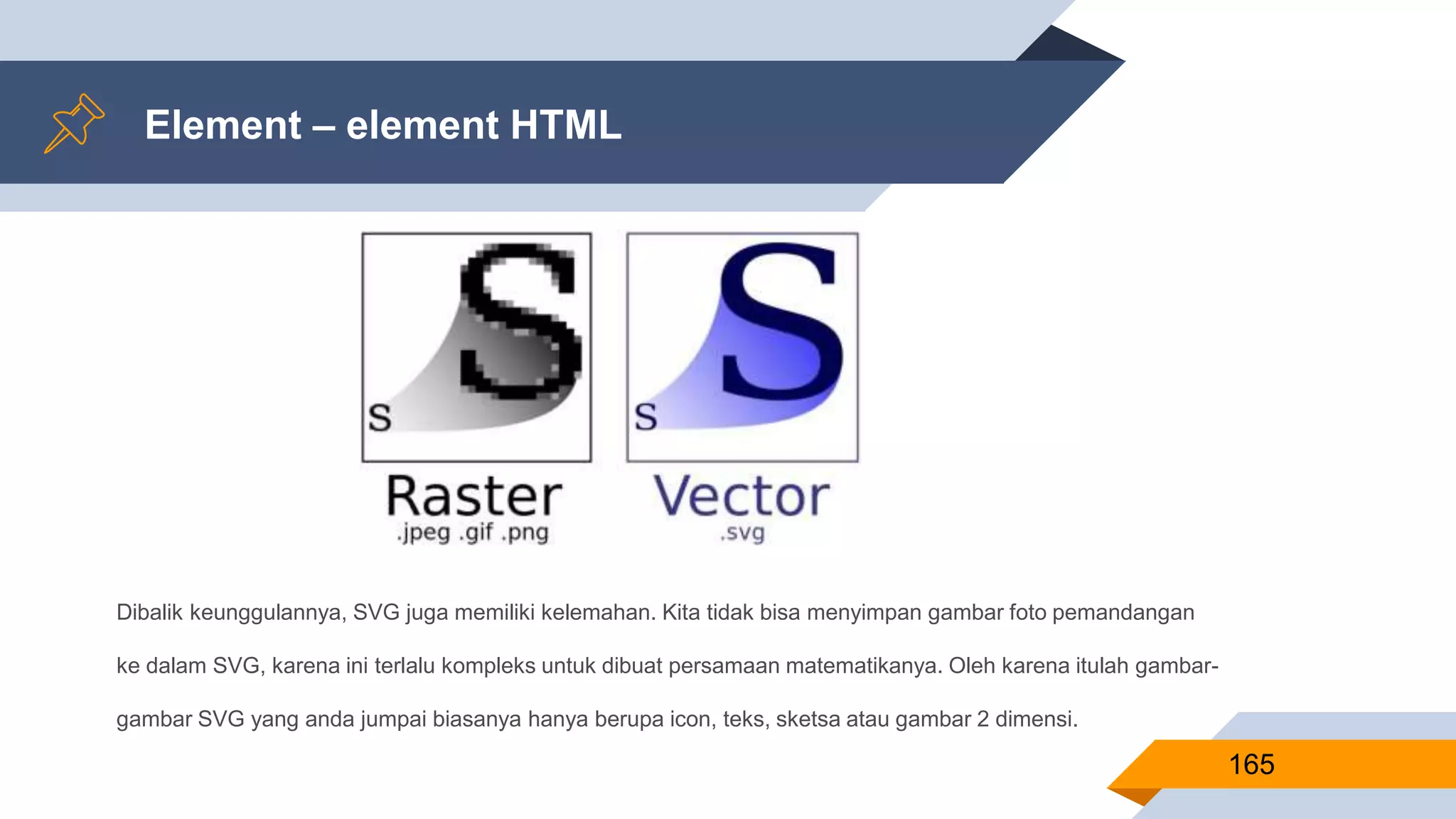 Dibalik keunggulannya, SVG juga memiliki kelemahan. Kita tidak bisa menyimpan gambar foto pemandangan
ke dalam SVG, karena ini terlalu kompleks untuk dibuat persamaan matematikanya. Oleh karena itulah gambar-
gambar SVG yang anda jumpai biasanya hanya berupa icon, teks, sketsa atau gambar 2 dimensi.
Element – element HTML
165
 