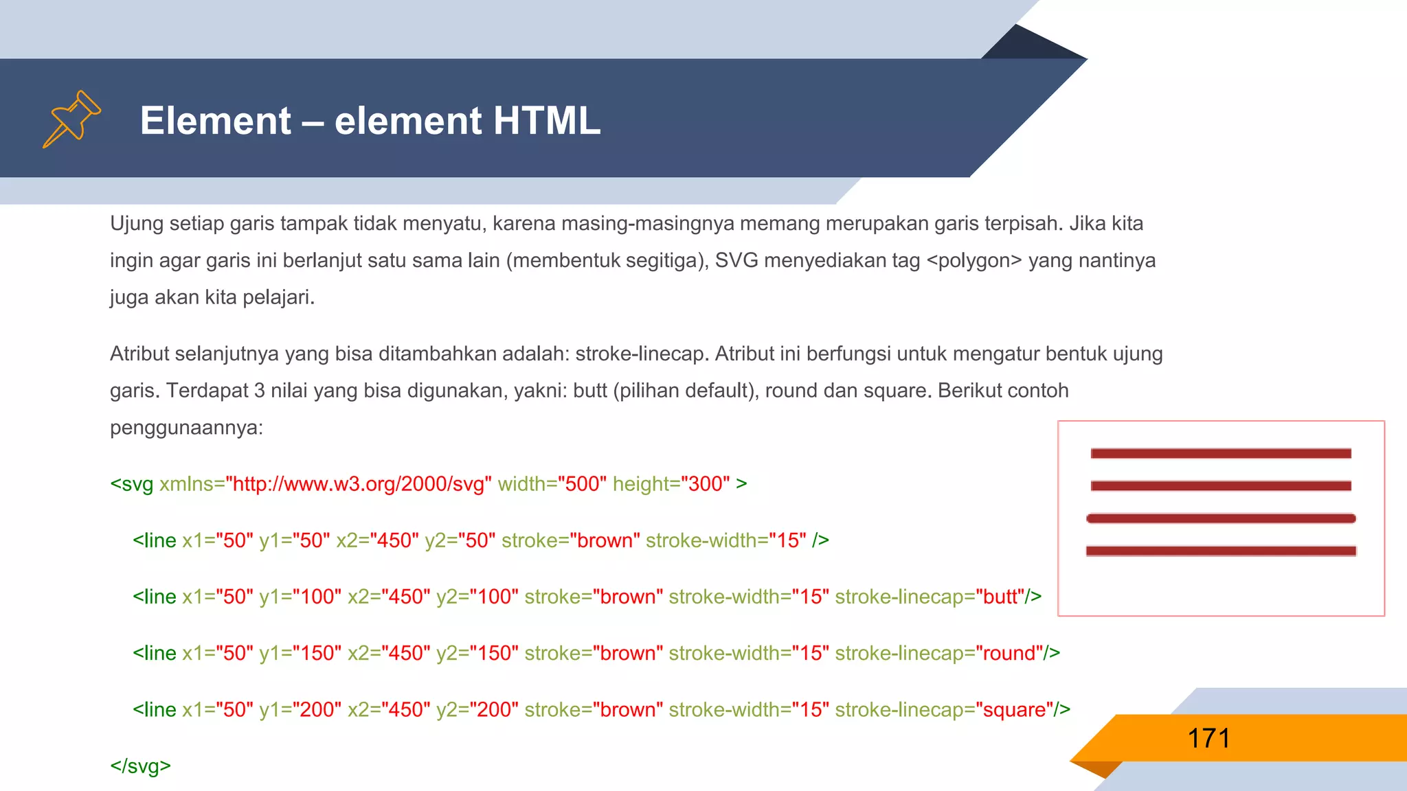Ujung setiap garis tampak tidak menyatu, karena masing-masingnya memang merupakan garis terpisah. Jika kita
ingin agar garis ini berlanjut satu sama lain (membentuk segitiga), SVG menyediakan tag <polygon> yang nantinya
juga akan kita pelajari.
Atribut selanjutnya yang bisa ditambahkan adalah: stroke-linecap. Atribut ini berfungsi untuk mengatur bentuk ujung
garis. Terdapat 3 nilai yang bisa digunakan, yakni: butt (pilihan default), round dan square. Berikut contoh
penggunaannya:
<svg xmlns="http://www.w3.org/2000/svg" width="500" height="300" >
<line x1="50" y1="50" x2="450" y2="50" stroke="brown" stroke-width="15" />
<line x1="50" y1="100" x2="450" y2="100" stroke="brown" stroke-width="15" stroke-linecap="butt"/>
<line x1="50" y1="150" x2="450" y2="150" stroke="brown" stroke-width="15" stroke-linecap="round"/>
<line x1="50" y1="200" x2="450" y2="200" stroke="brown" stroke-width="15" stroke-linecap="square"/>
</svg>
Element – element HTML
171
 