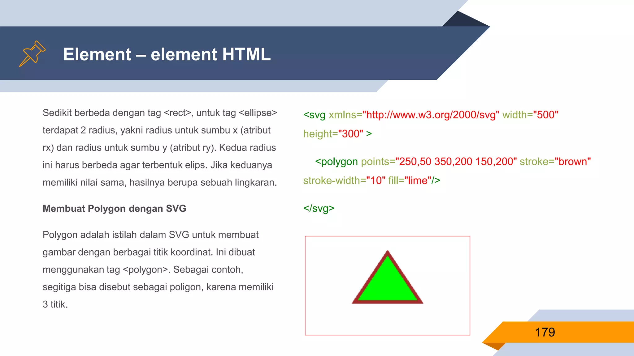 Sedikit berbeda dengan tag <rect>, untuk tag <ellipse>
terdapat 2 radius, yakni radius untuk sumbu x (atribut
rx) dan radius untuk sumbu y (atribut ry). Kedua radius
ini harus berbeda agar terbentuk elips. Jika keduanya
memiliki nilai sama, hasilnya berupa sebuah lingkaran.
Membuat Polygon dengan SVG
Polygon adalah istilah dalam SVG untuk membuat
gambar dengan berbagai titik koordinat. Ini dibuat
menggunakan tag <polygon>. Sebagai contoh,
segitiga bisa disebut sebagai poligon, karena memiliki
3 titik.
Element – element HTML
179
<svg xmlns="http://www.w3.org/2000/svg" width="500"
height="300" >
<polygon points="250,50 350,200 150,200" stroke="brown"
stroke-width="10" fill="lime"/>
</svg>
 