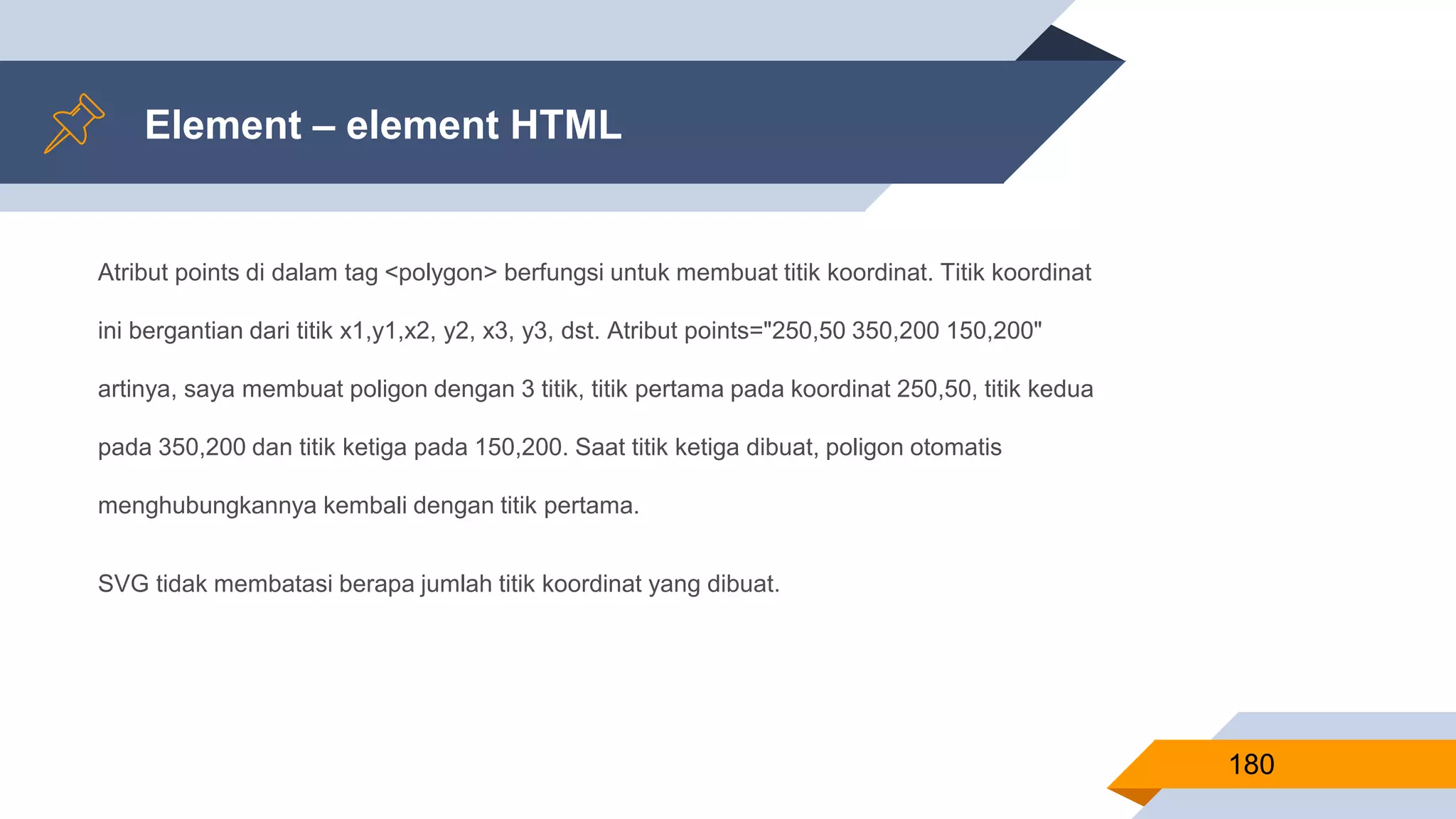 Atribut points di dalam tag <polygon> berfungsi untuk membuat titik koordinat. Titik koordinat
ini bergantian dari titik x1,y1,x2, y2, x3, y3, dst. Atribut points="250,50 350,200 150,200"
artinya, saya membuat poligon dengan 3 titik, titik pertama pada koordinat 250,50, titik kedua
pada 350,200 dan titik ketiga pada 150,200. Saat titik ketiga dibuat, poligon otomatis
menghubungkannya kembali dengan titik pertama.
SVG tidak membatasi berapa jumlah titik koordinat yang dibuat.
Element – element HTML
180
 