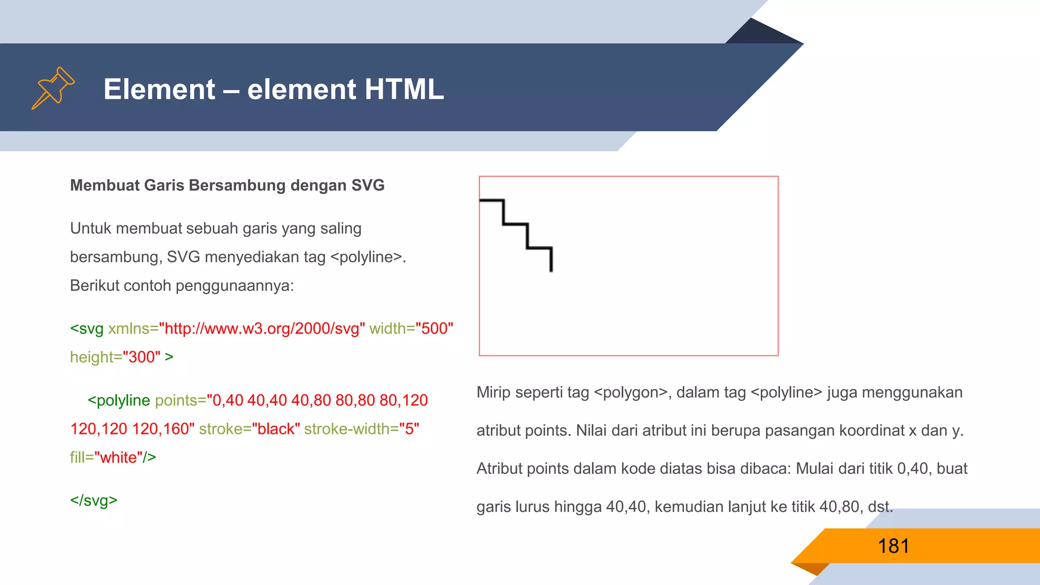 Membuat Garis Bersambung dengan SVG
Untuk membuat sebuah garis yang saling
bersambung, SVG menyediakan tag <polyline>.
Berikut contoh penggunaannya:
<svg xmlns="http://www.w3.org/2000/svg" width="500"
height="300" >
<polyline points="0,40 40,40 40,80 80,80 80,120
120,120 120,160" stroke="black" stroke-width="5"
fill="white"/>
</svg>
Element – element HTML
181
Mirip seperti tag <polygon>, dalam tag <polyline> juga menggunakan
atribut points. Nilai dari atribut ini berupa pasangan koordinat x dan y.
Atribut points dalam kode diatas bisa dibaca: Mulai dari titik 0,40, buat
garis lurus hingga 40,40, kemudian lanjut ke titik 40,80, dst.
 