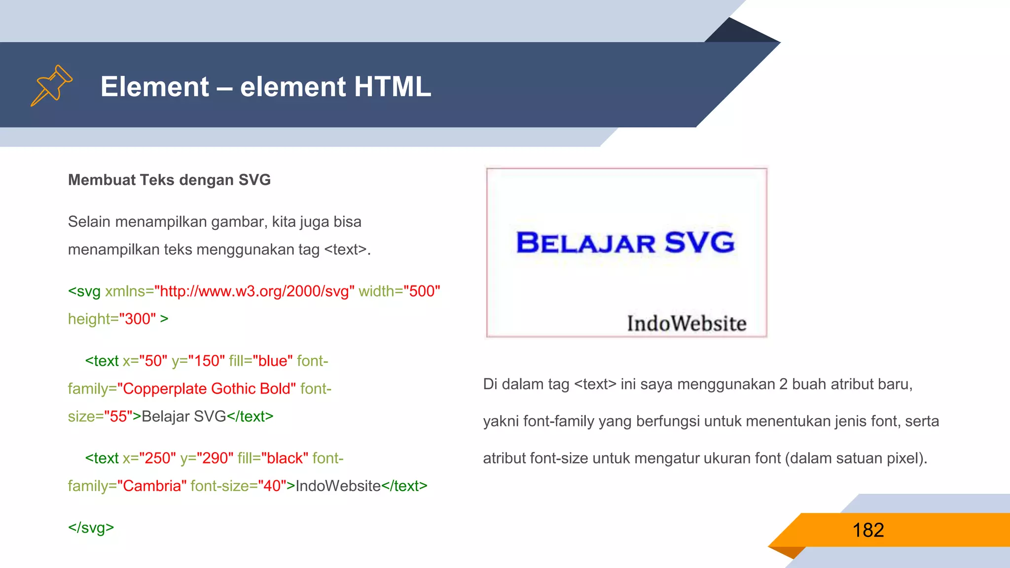 Membuat Teks dengan SVG
Selain menampilkan gambar, kita juga bisa
menampilkan teks menggunakan tag <text>.
<svg xmlns="http://www.w3.org/2000/svg" width="500"
height="300" >
<text x="50" y="150" fill="blue" font-
family="Copperplate Gothic Bold" font-
size="55">Belajar SVG</text>
<text x="250" y="290" fill="black" font-
family="Cambria" font-size="40">IndoWebsite</text>
</svg>
Element – element HTML
182
Di dalam tag <text> ini saya menggunakan 2 buah atribut baru,
yakni font-family yang berfungsi untuk menentukan jenis font, serta
atribut font-size untuk mengatur ukuran font (dalam satuan pixel).
 