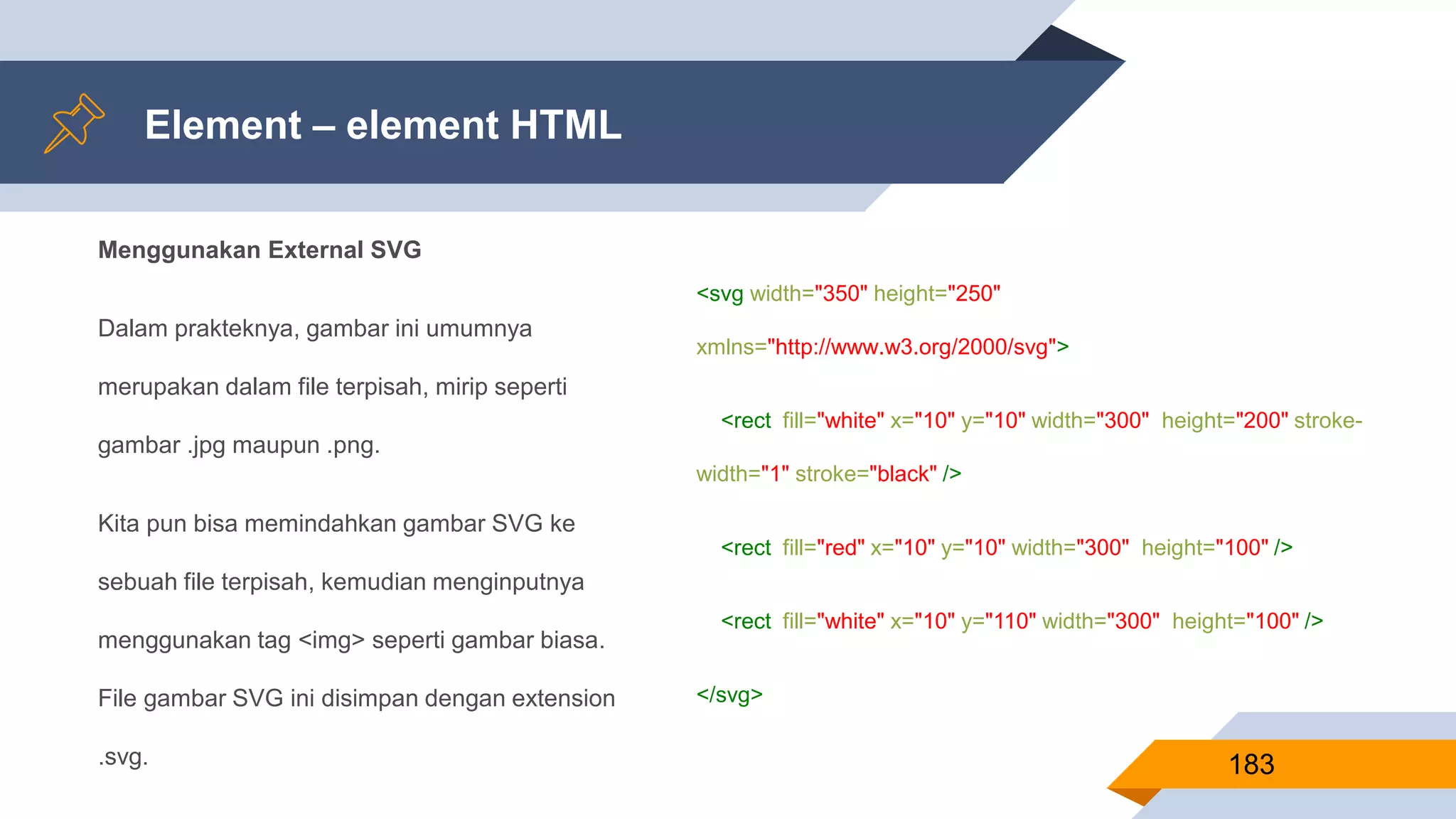 Menggunakan External SVG
Dalam prakteknya, gambar ini umumnya
merupakan dalam file terpisah, mirip seperti
gambar .jpg maupun .png.
Kita pun bisa memindahkan gambar SVG ke
sebuah file terpisah, kemudian menginputnya
menggunakan tag <img> seperti gambar biasa.
File gambar SVG ini disimpan dengan extension
.svg.
Element – element HTML
183
<svg width="350" height="250"
xmlns="http://www.w3.org/2000/svg">
<rect fill="white" x="10" y="10" width="300" height="200" stroke-
width="1" stroke="black" />
<rect fill="red" x="10" y="10" width="300" height="100" />
<rect fill="white" x="10" y="110" width="300" height="100" />
</svg>
 