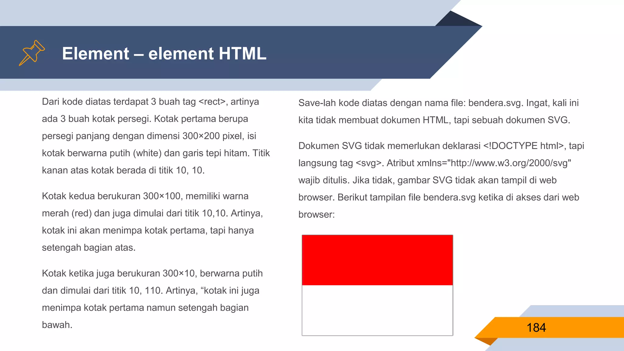 Dari kode diatas terdapat 3 buah tag <rect>, artinya
ada 3 buah kotak persegi. Kotak pertama berupa
persegi panjang dengan dimensi 300×200 pixel, isi
kotak berwarna putih (white) dan garis tepi hitam. Titik
kanan atas kotak berada di titik 10, 10.
Kotak kedua berukuran 300×100, memiliki warna
merah (red) dan juga dimulai dari titik 10,10. Artinya,
kotak ini akan menimpa kotak pertama, tapi hanya
setengah bagian atas.
Kotak ketika juga berukuran 300×10, berwarna putih
dan dimulai dari titik 10, 110. Artinya, “kotak ini juga
menimpa kotak pertama namun setengah bagian
bawah.
Element – element HTML
184
Save-lah kode diatas dengan nama file: bendera.svg. Ingat, kali ini
kita tidak membuat dokumen HTML, tapi sebuah dokumen SVG.
Dokumen SVG tidak memerlukan deklarasi <!DOCTYPE html>, tapi
langsung tag <svg>. Atribut xmlns="http://www.w3.org/2000/svg"
wajib ditulis. Jika tidak, gambar SVG tidak akan tampil di web
browser. Berikut tampilan file bendera.svg ketika di akses dari web
browser:
 