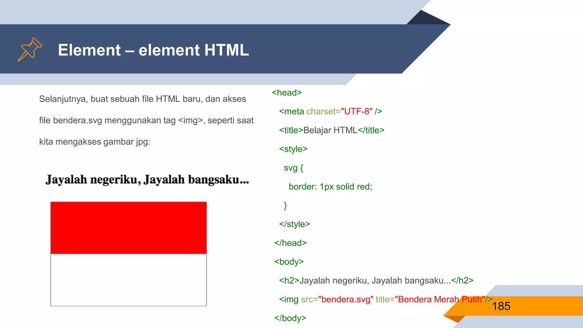 Selanjutnya, buat sebuah file HTML baru, dan akses
file bendera.svg menggunakan tag <img>, seperti saat
kita mengakses gambar jpg:
Element – element HTML
185
<head>
<meta charset="UTF-8" />
<title>Belajar HTML</title>
<style>
svg {
border: 1px solid red;
}
</style>
</head>
<body>
<h2>Jayalah negeriku, Jayalah bangsaku...</h2>
<img src="bendera.svg" title="Bendera Merah Putih"/>
</body>
 