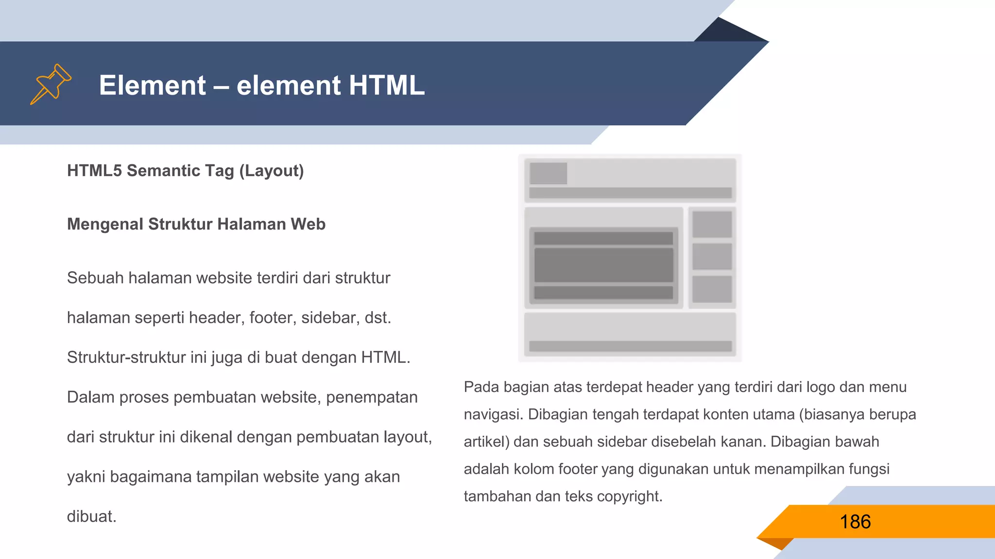 HTML5 Semantic Tag (Layout)
Mengenal Struktur Halaman Web
Sebuah halaman website terdiri dari struktur
halaman seperti header, footer, sidebar, dst.
Struktur-struktur ini juga di buat dengan HTML.
Dalam proses pembuatan website, penempatan
dari struktur ini dikenal dengan pembuatan layout,
yakni bagaimana tampilan website yang akan
dibuat.
Element – element HTML
186
Pada bagian atas terdepat header yang terdiri dari logo dan menu
navigasi. Dibagian tengah terdapat konten utama (biasanya berupa
artikel) dan sebuah sidebar disebelah kanan. Dibagian bawah
adalah kolom footer yang digunakan untuk menampilkan fungsi
tambahan dan teks copyright.
 
