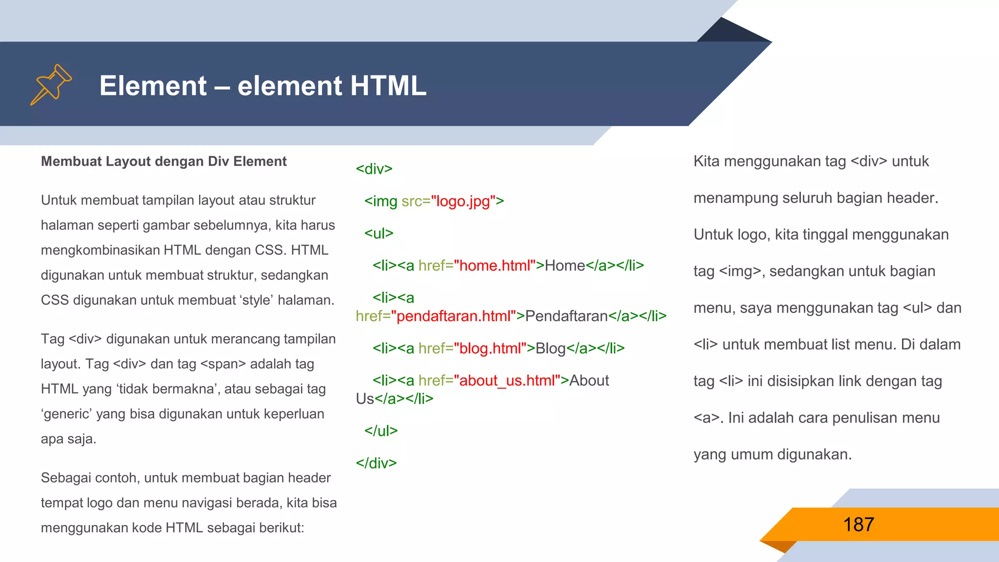 Membuat Layout dengan Div Element
Untuk membuat tampilan layout atau struktur
halaman seperti gambar sebelumnya, kita harus
mengkombinasikan HTML dengan CSS. HTML
digunakan untuk membuat struktur, sedangkan
CSS digunakan untuk membuat ‘style’ halaman.
Tag <div> digunakan untuk merancang tampilan
layout. Tag <div> dan tag <span> adalah tag
HTML yang ‘tidak bermakna’, atau sebagai tag
‘generic’ yang bisa digunakan untuk keperluan
apa saja.
Sebagai contoh, untuk membuat bagian header
tempat logo dan menu navigasi berada, kita bisa
menggunakan kode HTML sebagai berikut:
Element – element HTML
187
<div>
<img src="logo.jpg">
<ul>
<li><a href="home.html">Home</a></li>
<li><a
href="pendaftaran.html">Pendaftaran</a></li>
<li><a href="blog.html">Blog</a></li>
<li><a href="about_us.html">About
Us</a></li>
</ul>
</div>
Kita menggunakan tag <div> untuk
menampung seluruh bagian header.
Untuk logo, kita tinggal menggunakan
tag <img>, sedangkan untuk bagian
menu, saya menggunakan tag <ul> dan
<li> untuk membuat list menu. Di dalam
tag <li> ini disisipkan link dengan tag
<a>. Ini adalah cara penulisan menu
yang umum digunakan.
 