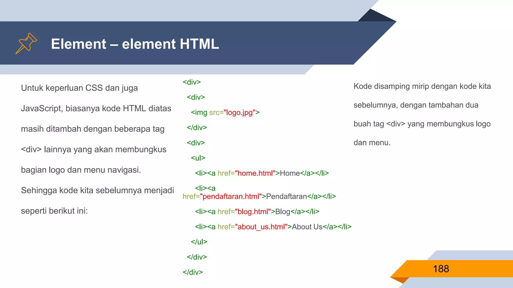 Untuk keperluan CSS dan juga
JavaScript, biasanya kode HTML diatas
masih ditambah dengan beberapa tag
<div> lainnya yang akan membungkus
bagian logo dan menu navigasi.
Sehingga kode kita sebelumnya menjadi
seperti berikut ini:
Element – element HTML
188
<div>
<div>
<img src="logo.jpg">
</div>
<div>
<ul>
<li><a href="home.html">Home</a></li>
<li><a
href="pendaftaran.html">Pendaftaran</a></li>
<li><a href="blog.html">Blog</a></li>
<li><a href="about_us.html">About Us</a></li>
</ul>
</div>
</div>
Kode disamping mirip dengan kode kita
sebelumnya, dengan tambahan dua
buah tag <div> yang membungkus logo
dan menu.
 