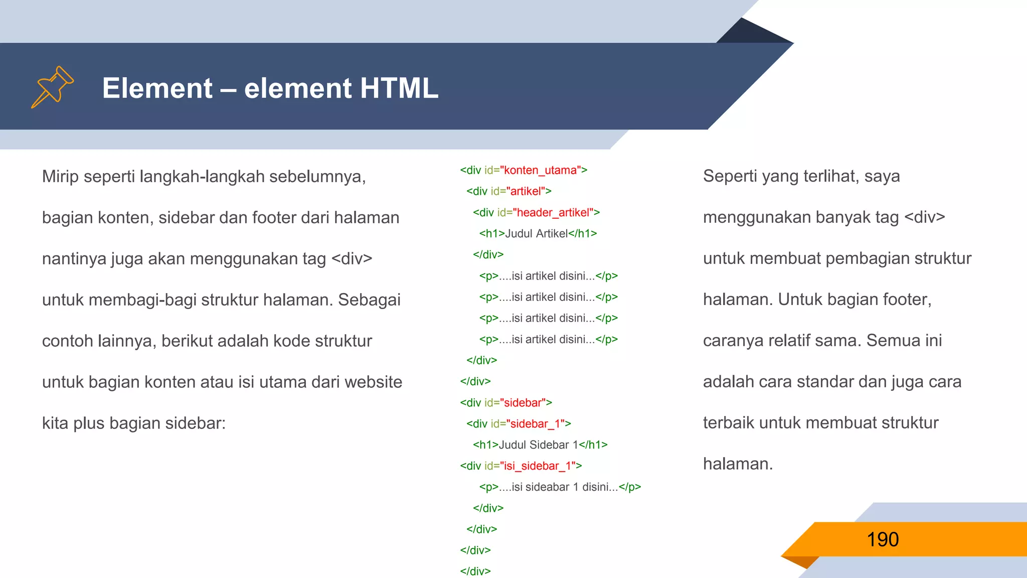 Mirip seperti langkah-langkah sebelumnya,
bagian konten, sidebar dan footer dari halaman
nantinya juga akan menggunakan tag <div>
untuk membagi-bagi struktur halaman. Sebagai
contoh lainnya, berikut adalah kode struktur
untuk bagian konten atau isi utama dari website
kita plus bagian sidebar:
Element – element HTML
190
<div id="konten_utama">
<div id="artikel">
<div id="header_artikel">
<h1>Judul Artikel</h1>
</div>
<p>....isi artikel disini...</p>
<p>....isi artikel disini...</p>
<p>....isi artikel disini...</p>
<p>....isi artikel disini...</p>
</div>
</div>
<div id="sidebar">
<div id="sidebar_1">
<h1>Judul Sidebar 1</h1>
<div id="isi_sidebar_1">
<p>....isi sideabar 1 disini...</p>
</div>
</div>
</div>
</div>
Seperti yang terlihat, saya
menggunakan banyak tag <div>
untuk membuat pembagian struktur
halaman. Untuk bagian footer,
caranya relatif sama. Semua ini
adalah cara standar dan juga cara
terbaik untuk membuat struktur
halaman.
 