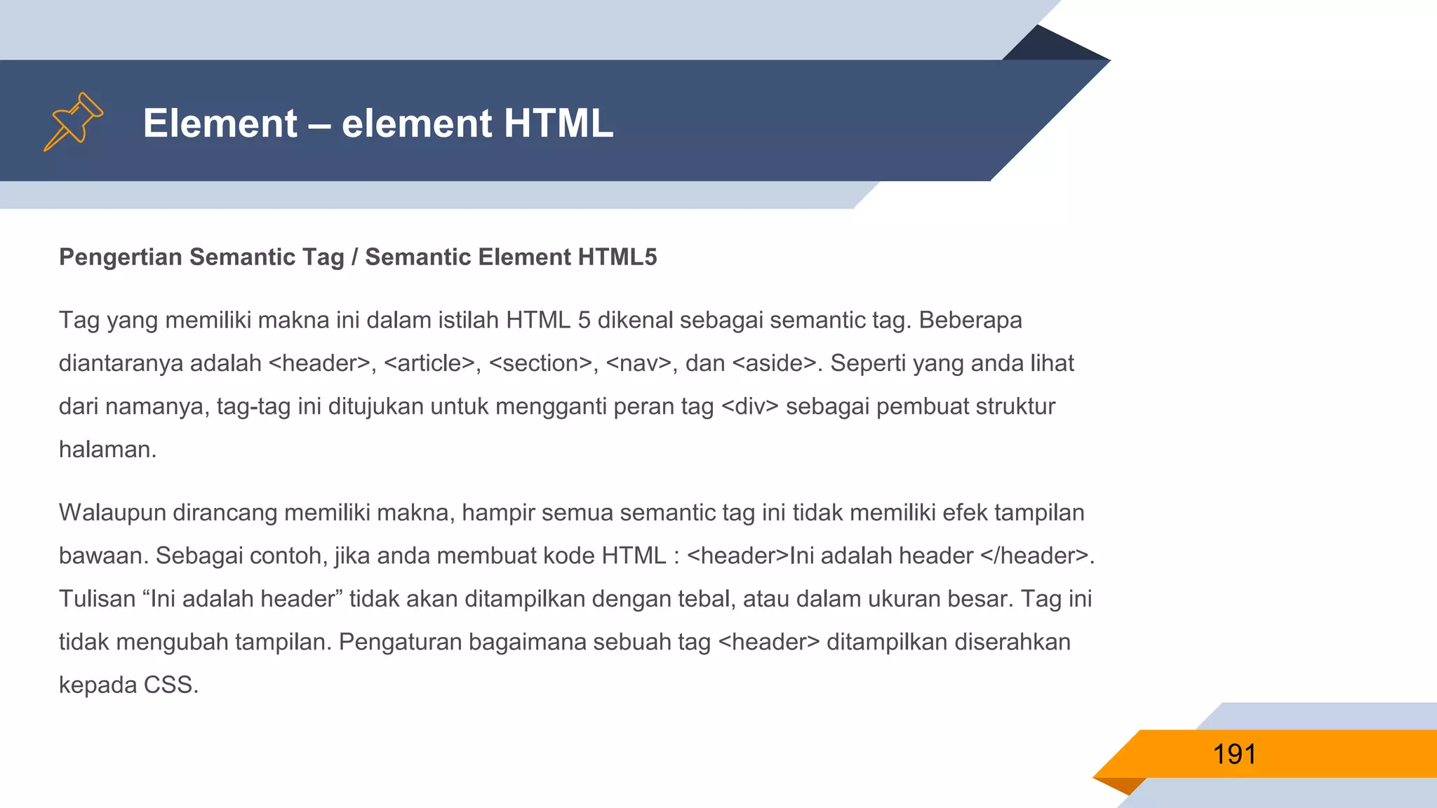 Pengertian Semantic Tag / Semantic Element HTML5
Tag yang memiliki makna ini dalam istilah HTML 5 dikenal sebagai semantic tag. Beberapa
diantaranya adalah <header>, <article>, <section>, <nav>, dan <aside>. Seperti yang anda lihat
dari namanya, tag-tag ini ditujukan untuk mengganti peran tag <div> sebagai pembuat struktur
halaman.
Walaupun dirancang memiliki makna, hampir semua semantic tag ini tidak memiliki efek tampilan
bawaan. Sebagai contoh, jika anda membuat kode HTML : <header>Ini adalah header </header>.
Tulisan “Ini adalah header” tidak akan ditampilkan dengan tebal, atau dalam ukuran besar. Tag ini
tidak mengubah tampilan. Pengaturan bagaimana sebuah tag <header> ditampilkan diserahkan
kepada CSS.
Element – element HTML
191
 