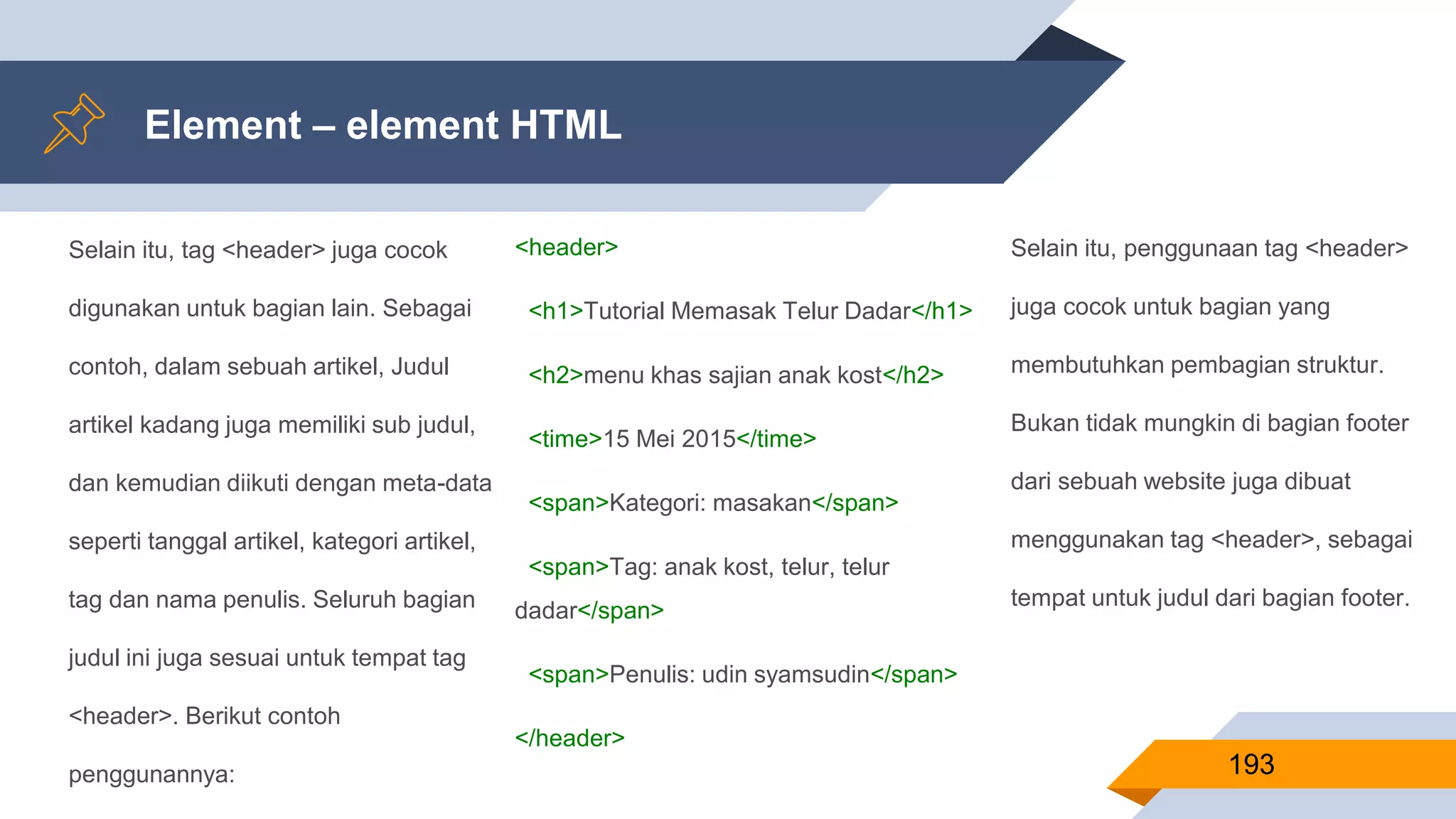 Selain itu, tag <header> juga cocok
digunakan untuk bagian lain. Sebagai
contoh, dalam sebuah artikel, Judul
artikel kadang juga memiliki sub judul,
dan kemudian diikuti dengan meta-data
seperti tanggal artikel, kategori artikel,
tag dan nama penulis. Seluruh bagian
judul ini juga sesuai untuk tempat tag
<header>. Berikut contoh
penggunannya:
Element – element HTML
193
<header>
<h1>Tutorial Memasak Telur Dadar</h1>
<h2>menu khas sajian anak kost</h2>
<time>15 Mei 2015</time>
<span>Kategori: masakan</span>
<span>Tag: anak kost, telur, telur
dadar</span>
<span>Penulis: udin syamsudin</span>
</header>
Selain itu, penggunaan tag <header>
juga cocok untuk bagian yang
membutuhkan pembagian struktur.
Bukan tidak mungkin di bagian footer
dari sebuah website juga dibuat
menggunakan tag <header>, sebagai
tempat untuk judul dari bagian footer.
 