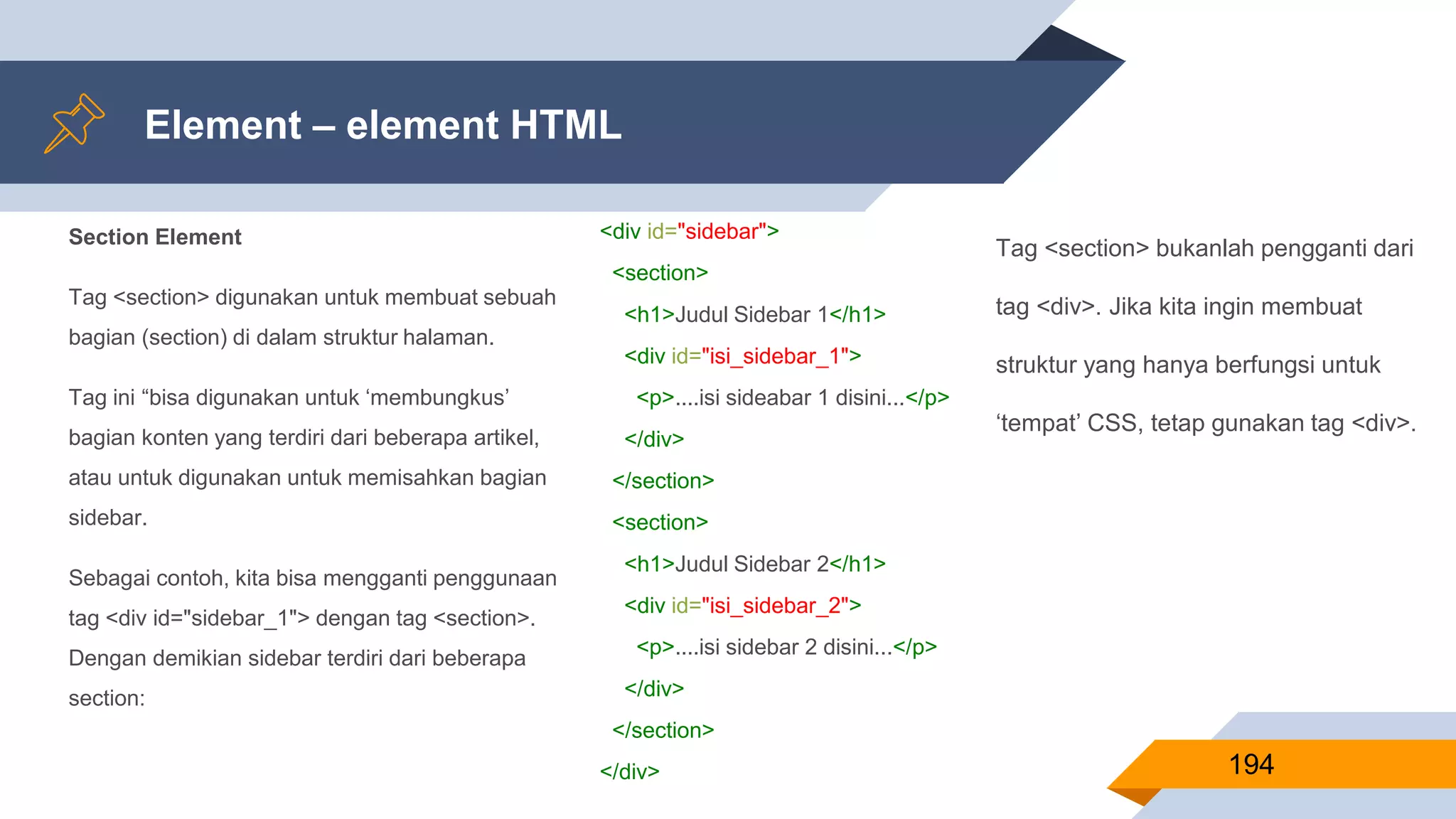 Section Element
Tag <section> digunakan untuk membuat sebuah
bagian (section) di dalam struktur halaman.
Tag ini “bisa digunakan untuk ‘membungkus’
bagian konten yang terdiri dari beberapa artikel,
atau untuk digunakan untuk memisahkan bagian
sidebar.
Sebagai contoh, kita bisa mengganti penggunaan
tag <div id="sidebar_1"> dengan tag <section>.
Dengan demikian sidebar terdiri dari beberapa
section:
Element – element HTML
194
<div id="sidebar">
<section>
<h1>Judul Sidebar 1</h1>
<div id="isi_sidebar_1">
<p>....isi sideabar 1 disini...</p>
</div>
</section>
<section>
<h1>Judul Sidebar 2</h1>
<div id="isi_sidebar_2">
<p>....isi sidebar 2 disini...</p>
</div>
</section>
</div>
Tag <section> bukanlah pengganti dari
tag <div>. Jika kita ingin membuat
struktur yang hanya berfungsi untuk
‘tempat’ CSS, tetap gunakan tag <div>.
 