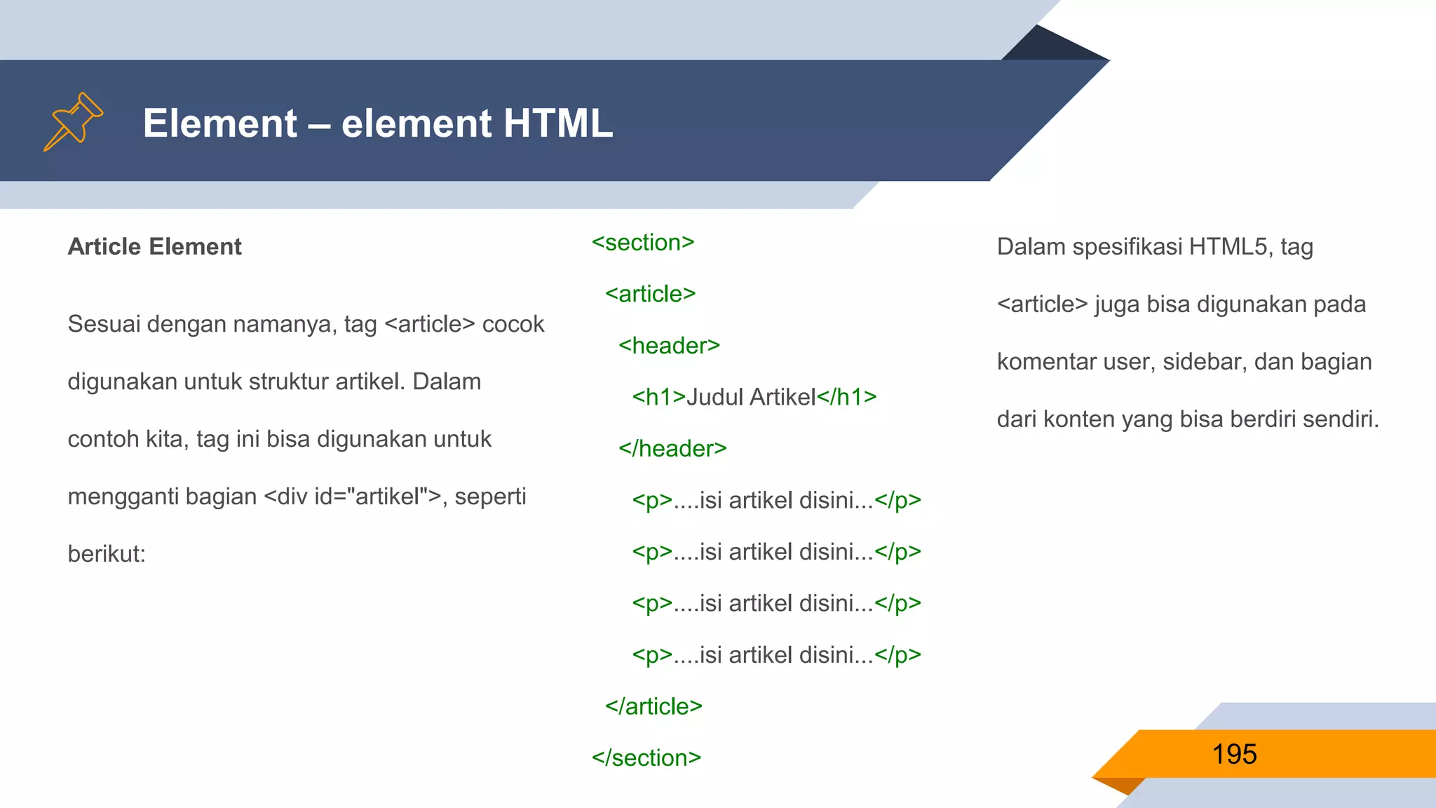 Article Element
Sesuai dengan namanya, tag <article> cocok
digunakan untuk struktur artikel. Dalam
contoh kita, tag ini bisa digunakan untuk
mengganti bagian <div id="artikel">, seperti
berikut:
Element – element HTML
195
<section>
<article>
<header>
<h1>Judul Artikel</h1>
</header>
<p>....isi artikel disini...</p>
<p>....isi artikel disini...</p>
<p>....isi artikel disini...</p>
<p>....isi artikel disini...</p>
</article>
</section>
Dalam spesifikasi HTML5, tag
<article> juga bisa digunakan pada
komentar user, sidebar, dan bagian
dari konten yang bisa berdiri sendiri.
 