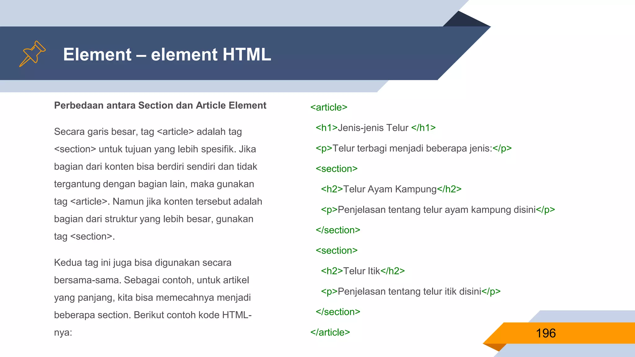 Perbedaan antara Section dan Article Element
Secara garis besar, tag <article> adalah tag
<section> untuk tujuan yang lebih spesifik. Jika
bagian dari konten bisa berdiri sendiri dan tidak
tergantung dengan bagian lain, maka gunakan
tag <article>. Namun jika konten tersebut adalah
bagian dari struktur yang lebih besar, gunakan
tag <section>.
Kedua tag ini juga bisa digunakan secara
bersama-sama. Sebagai contoh, untuk artikel
yang panjang, kita bisa memecahnya menjadi
beberapa section. Berikut contoh kode HTML-
nya:
Element – element HTML
196
<article>
<h1>Jenis-jenis Telur </h1>
<p>Telur terbagi menjadi beberapa jenis:</p>
<section>
<h2>Telur Ayam Kampung</h2>
<p>Penjelasan tentang telur ayam kampung disini</p>
</section>
<section>
<h2>Telur Itik</h2>
<p>Penjelasan tentang telur itik disini</p>
</section>
</article>
 