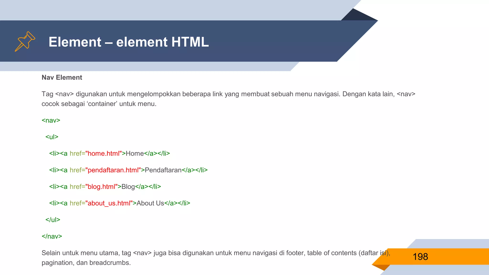 Nav Element
Tag <nav> digunakan untuk mengelompokkan beberapa link yang membuat sebuah menu navigasi. Dengan kata lain, <nav>
cocok sebagai ‘container’ untuk menu.
<nav>
<ul>
<li><a href="home.html">Home</a></li>
<li><a href="pendaftaran.html">Pendaftaran</a></li>
<li><a href="blog.html">Blog</a></li>
<li><a href="about_us.html">About Us</a></li>
</ul>
</nav>
Selain untuk menu utama, tag <nav> juga bisa digunakan untuk menu navigasi di footer, table of contents (daftar isi),
pagination, dan breadcrumbs.
Element – element HTML
198
 