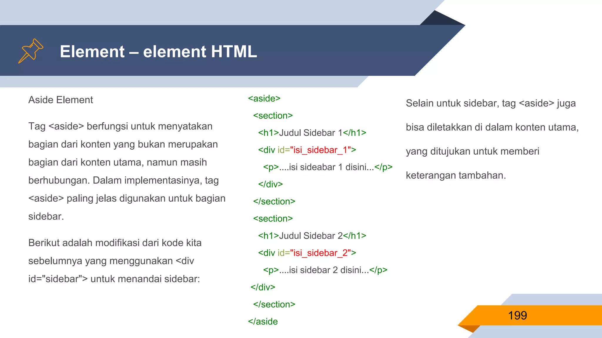 Aside Element
Tag <aside> berfungsi untuk menyatakan
bagian dari konten yang bukan merupakan
bagian dari konten utama, namun masih
berhubungan. Dalam implementasinya, tag
<aside> paling jelas digunakan untuk bagian
sidebar.
Berikut adalah modifikasi dari kode kita
sebelumnya yang menggunakan <div
id="sidebar"> untuk menandai sidebar:
Element – element HTML
199
<aside>
<section>
<h1>Judul Sidebar 1</h1>
<div id="isi_sidebar_1">
<p>....isi sideabar 1 disini...</p>
</div>
</section>
<section>
<h1>Judul Sidebar 2</h1>
<div id="isi_sidebar_2">
<p>....isi sidebar 2 disini...</p>
</div>
</section>
</aside
Selain untuk sidebar, tag <aside> juga
bisa diletakkan di dalam konten utama,
yang ditujukan untuk memberi
keterangan tambahan.
 