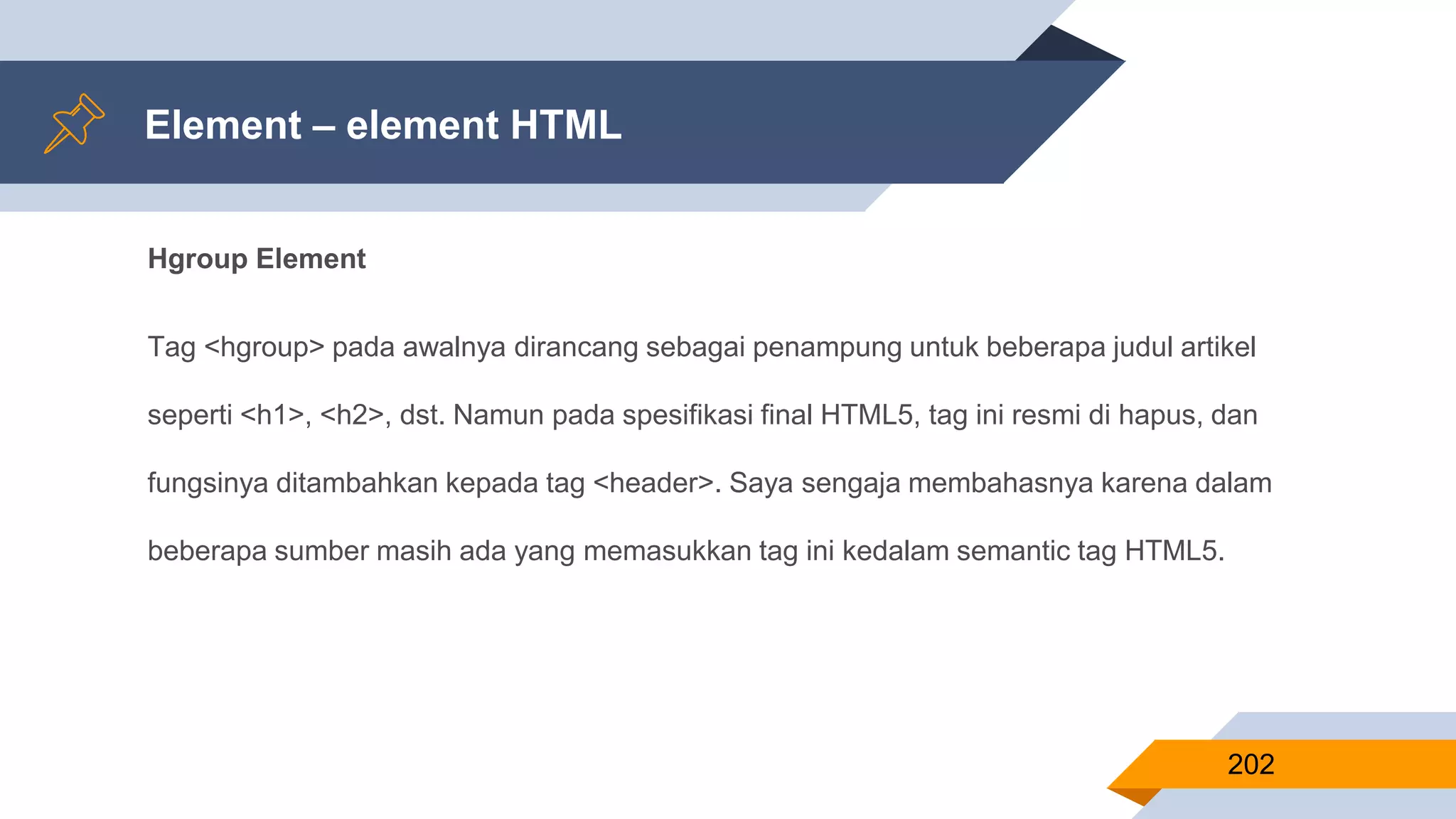 Hgroup Element
Tag <hgroup> pada awalnya dirancang sebagai penampung untuk beberapa judul artikel
seperti <h1>, <h2>, dst. Namun pada spesifikasi final HTML5, tag ini resmi di hapus, dan
fungsinya ditambahkan kepada tag <header>. Saya sengaja membahasnya karena dalam
beberapa sumber masih ada yang memasukkan tag ini kedalam semantic tag HTML5.
Element – element HTML
202
 