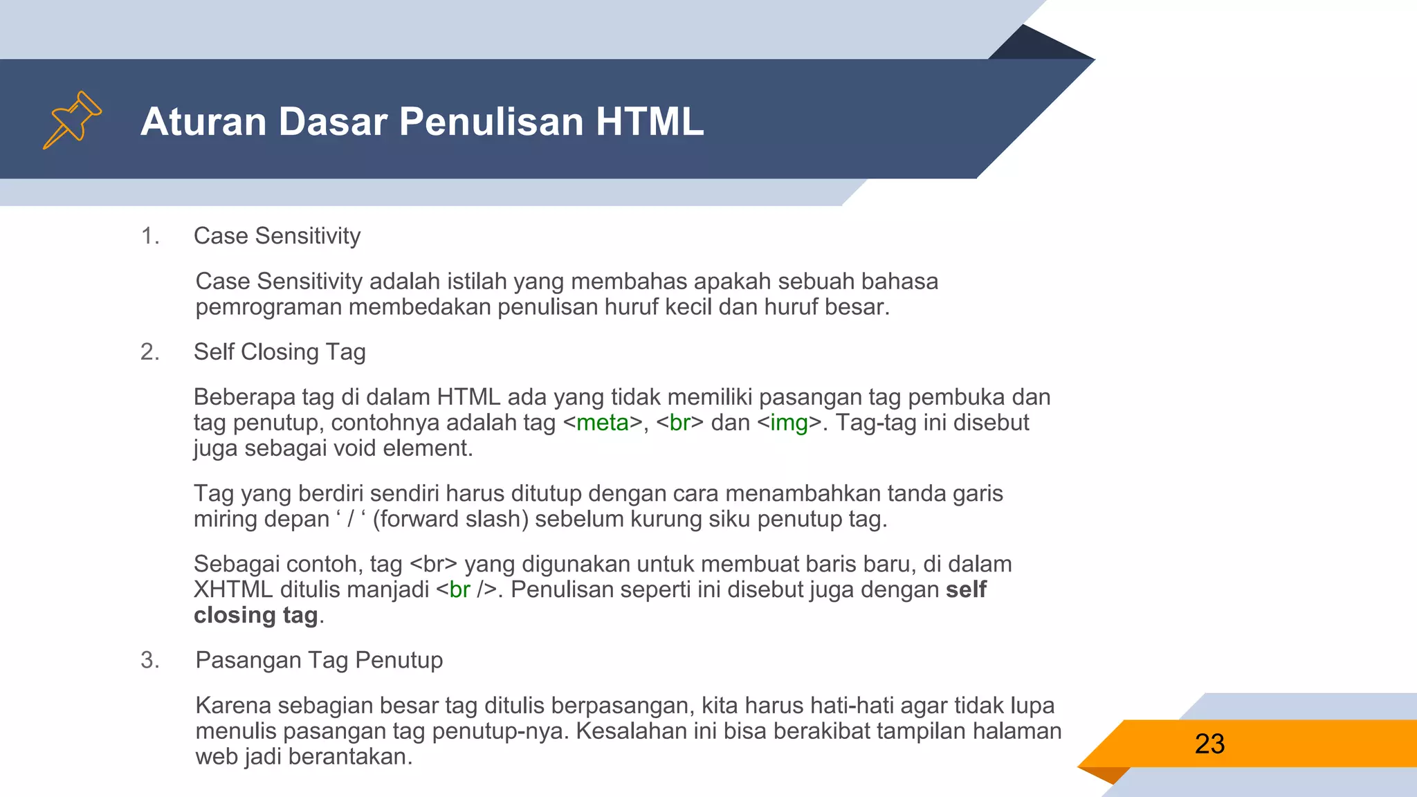 Aturan Dasar Penulisan HTML
1. Case Sensitivity
Case Sensitivity adalah istilah yang membahas apakah sebuah bahasa
pemrograman membedakan penulisan huruf kecil dan huruf besar.
2. Self Closing Tag
Beberapa tag di dalam HTML ada yang tidak memiliki pasangan tag pembuka dan
tag penutup, contohnya adalah tag <meta>, <br> dan <img>. Tag-tag ini disebut
juga sebagai void element.
Tag yang berdiri sendiri harus ditutup dengan cara menambahkan tanda garis
miring depan ‘ / ‘ (forward slash) sebelum kurung siku penutup tag.
Sebagai contoh, tag <br> yang digunakan untuk membuat baris baru, di dalam
XHTML ditulis manjadi <br />. Penulisan seperti ini disebut juga dengan self
closing tag.
3. Pasangan Tag Penutup
Karena sebagian besar tag ditulis berpasangan, kita harus hati-hati agar tidak lupa
menulis pasangan tag penutup-nya. Kesalahan ini bisa berakibat tampilan halaman
web jadi berantakan. 23
 