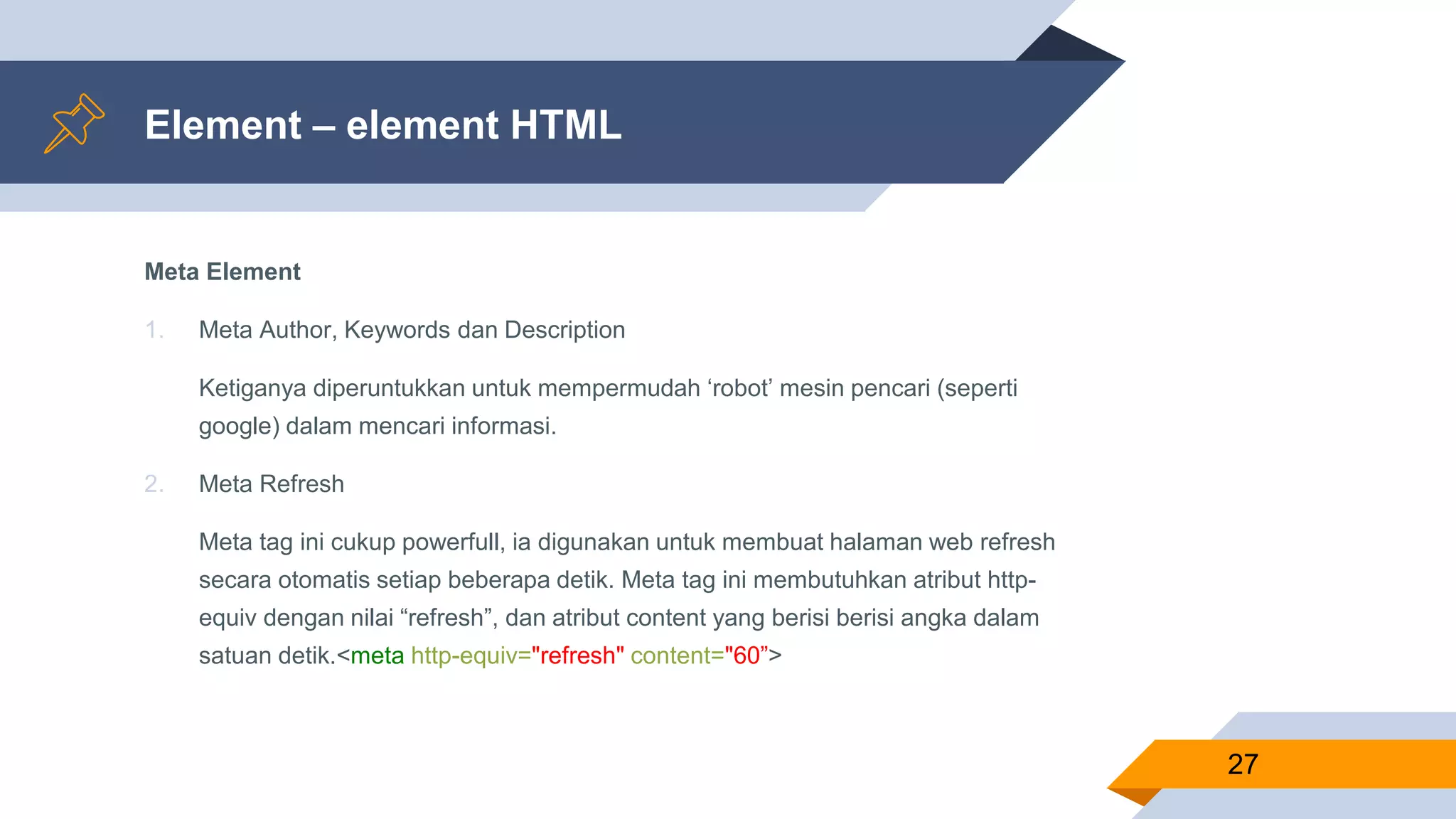 Element – element HTML
Meta Element
1. Meta Author, Keywords dan Description
Ketiganya diperuntukkan untuk mempermudah ‘robot’ mesin pencari (seperti
google) dalam mencari informasi.
2. Meta Refresh
Meta tag ini cukup powerfull, ia digunakan untuk membuat halaman web refresh
secara otomatis setiap beberapa detik. Meta tag ini membutuhkan atribut http-
equiv dengan nilai “refresh”, dan atribut content yang berisi berisi angka dalam
satuan detik.<meta http-equiv="refresh" content="60”>
27
 