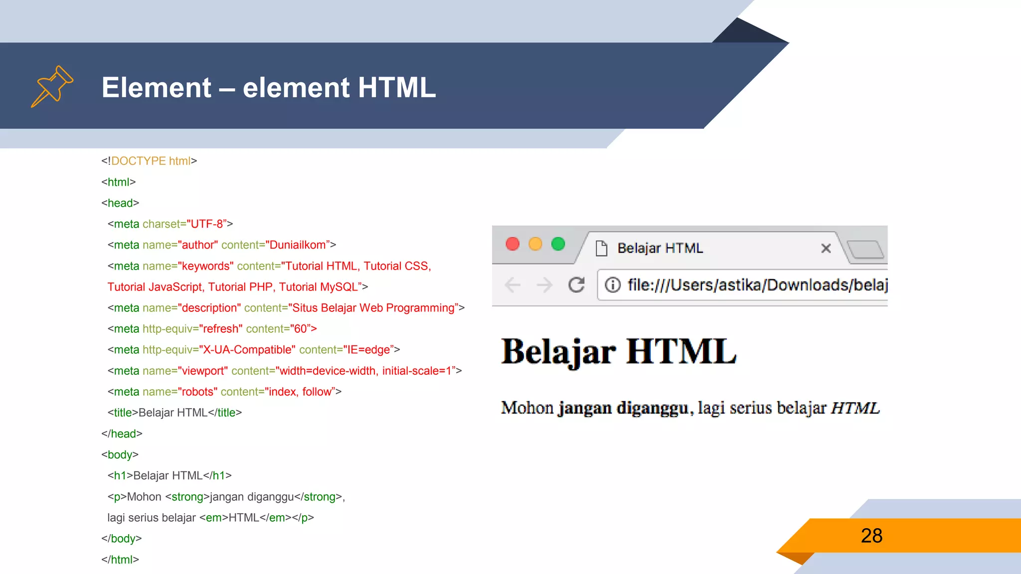 Element – element HTML
<!DOCTYPE html>
<html>
<head>
<meta charset="UTF-8”>
<meta name="author" content="Duniailkom”>
<meta name="keywords" content="Tutorial HTML, Tutorial CSS,
Tutorial JavaScript, Tutorial PHP, Tutorial MySQL”>
<meta name="description" content="Situs Belajar Web Programming”>
<meta http-equiv="refresh" content="60”>
<meta http-equiv="X-UA-Compatible" content="IE=edge”>
<meta name="viewport" content="width=device-width, initial-scale=1”>
<meta name="robots" content="index, follow”>
<title>Belajar HTML</title>
</head>
<body>
<h1>Belajar HTML</h1>
<p>Mohon <strong>jangan diganggu</strong>,
lagi serius belajar <em>HTML</em></p>
</body>
</html>
28
 