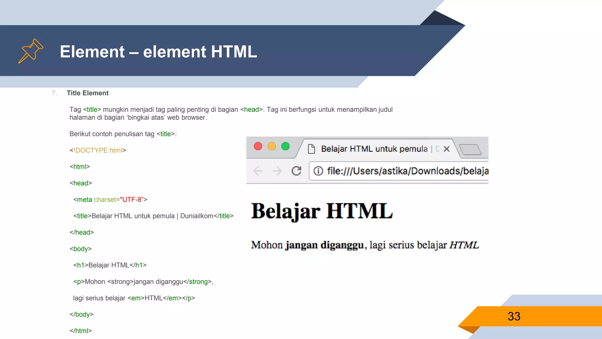 Element – element HTML
7. Title Element
Tag <title> mungkin menjadi tag paling penting di bagian <head>. Tag ini berfungsi untuk menampilkan judul
halaman di bagian ‘bingkai atas’ web browser.
Berikut contoh penulisan tag <title>:
<!DOCTYPE html>
<html>
<head>
<meta charset="UTF-8”>
<title>Belajar HTML untuk pemula | Duniailkom</title>
</head>
<body>
<h1>Belajar HTML</h1>
<p>Mohon <strong>jangan diganggu</strong>,
lagi serius belajar <em>HTML</em></p>
</body>
</html>
33
 