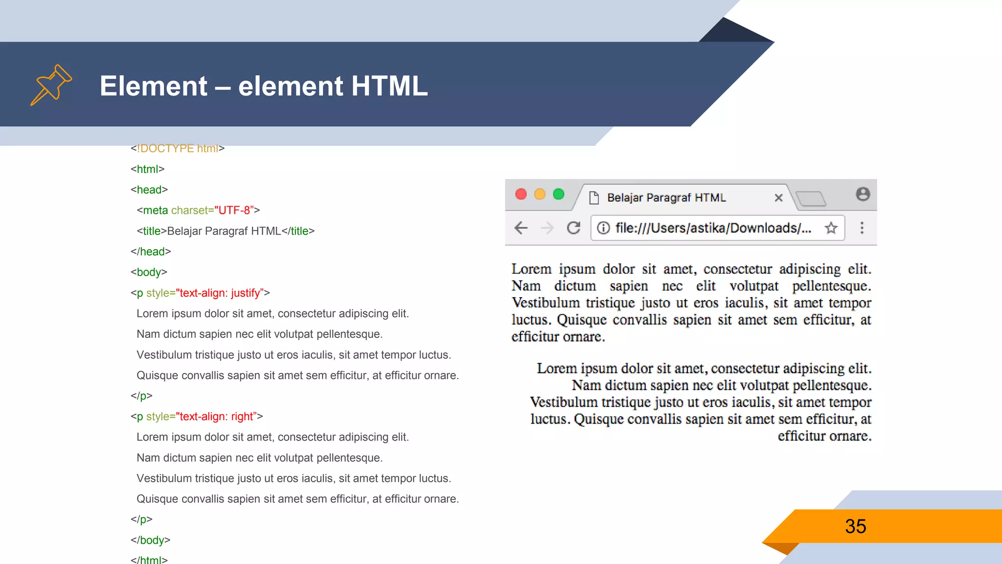 Element – element HTML
<!DOCTYPE html>
<html>
<head>
<meta charset="UTF-8”>
<title>Belajar Paragraf HTML</title>
</head>
<body>
<p style="text-align: justify”>
Lorem ipsum dolor sit amet, consectetur adipiscing elit.
Nam dictum sapien nec elit volutpat pellentesque.
Vestibulum tristique justo ut eros iaculis, sit amet tempor luctus.
Quisque convallis sapien sit amet sem efficitur, at efficitur ornare.
</p>
<p style="text-align: right”>
Lorem ipsum dolor sit amet, consectetur adipiscing elit.
Nam dictum sapien nec elit volutpat pellentesque.
Vestibulum tristique justo ut eros iaculis, sit amet tempor luctus.
Quisque convallis sapien sit amet sem efficitur, at efficitur ornare.
</p>
</body>
35
 
