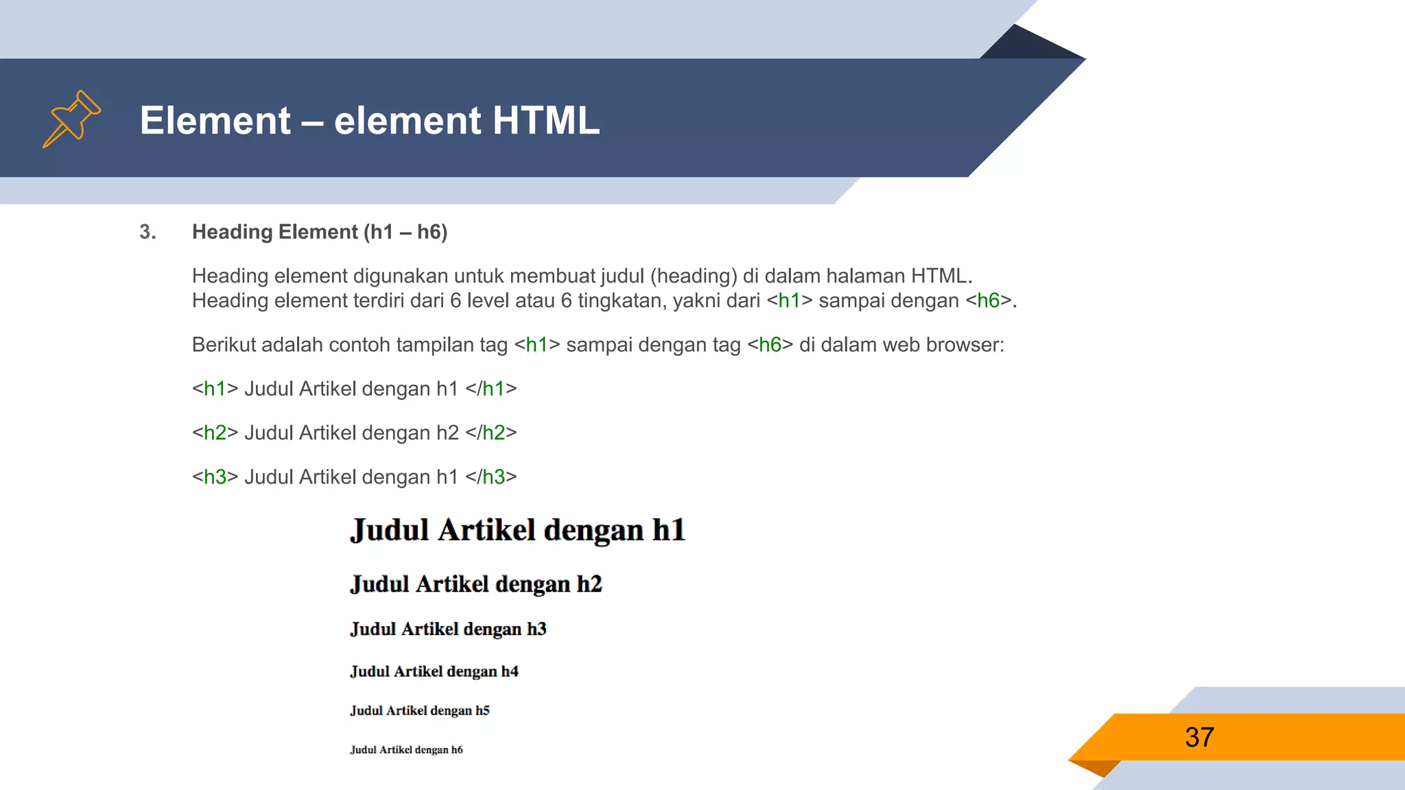 Element – element HTML
3. Heading Element (h1 – h6)
Heading element digunakan untuk membuat judul (heading) di dalam halaman HTML.
Heading element terdiri dari 6 level atau 6 tingkatan, yakni dari <h1> sampai dengan <h6>.
Berikut adalah contoh tampilan tag <h1> sampai dengan tag <h6> di dalam web browser:
<h1> Judul Artikel dengan h1 </h1>
<h2> Judul Artikel dengan h2 </h2>
<h3> Judul Artikel dengan h1 </h3>
37
 