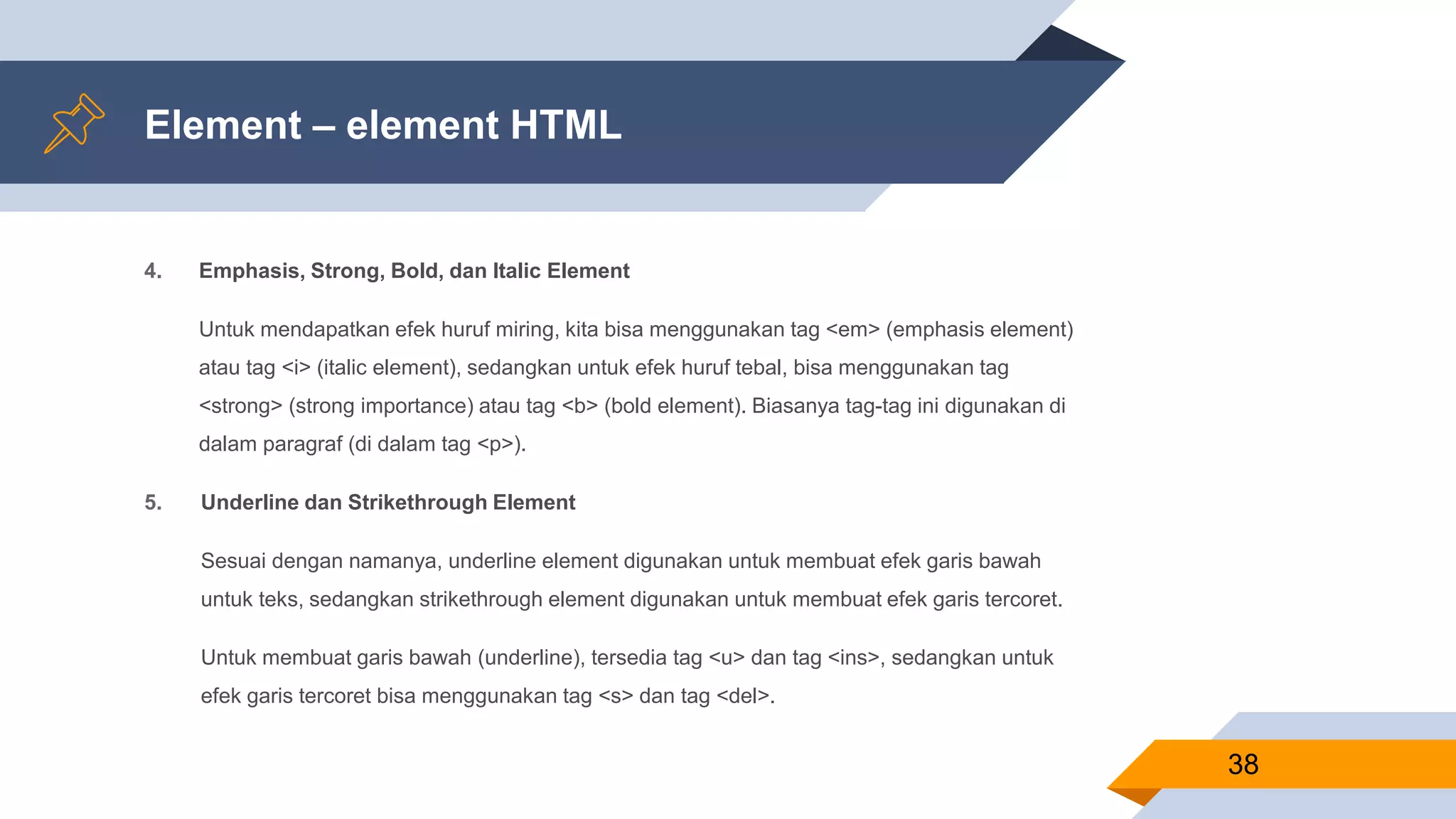 Element – element HTML
4. Emphasis, Strong, Bold, dan Italic Element
Untuk mendapatkan efek huruf miring, kita bisa menggunakan tag <em> (emphasis element)
atau tag <i> (italic element), sedangkan untuk efek huruf tebal, bisa menggunakan tag
<strong> (strong importance) atau tag <b> (bold element). Biasanya tag-tag ini digunakan di
dalam paragraf (di dalam tag <p>).
5. Underline dan Strikethrough Element
Sesuai dengan namanya, underline element digunakan untuk membuat efek garis bawah
untuk teks, sedangkan strikethrough element digunakan untuk membuat efek garis tercoret.
Untuk membuat garis bawah (underline), tersedia tag <u> dan tag <ins>, sedangkan untuk
efek garis tercoret bisa menggunakan tag <s> dan tag <del>.
38
 