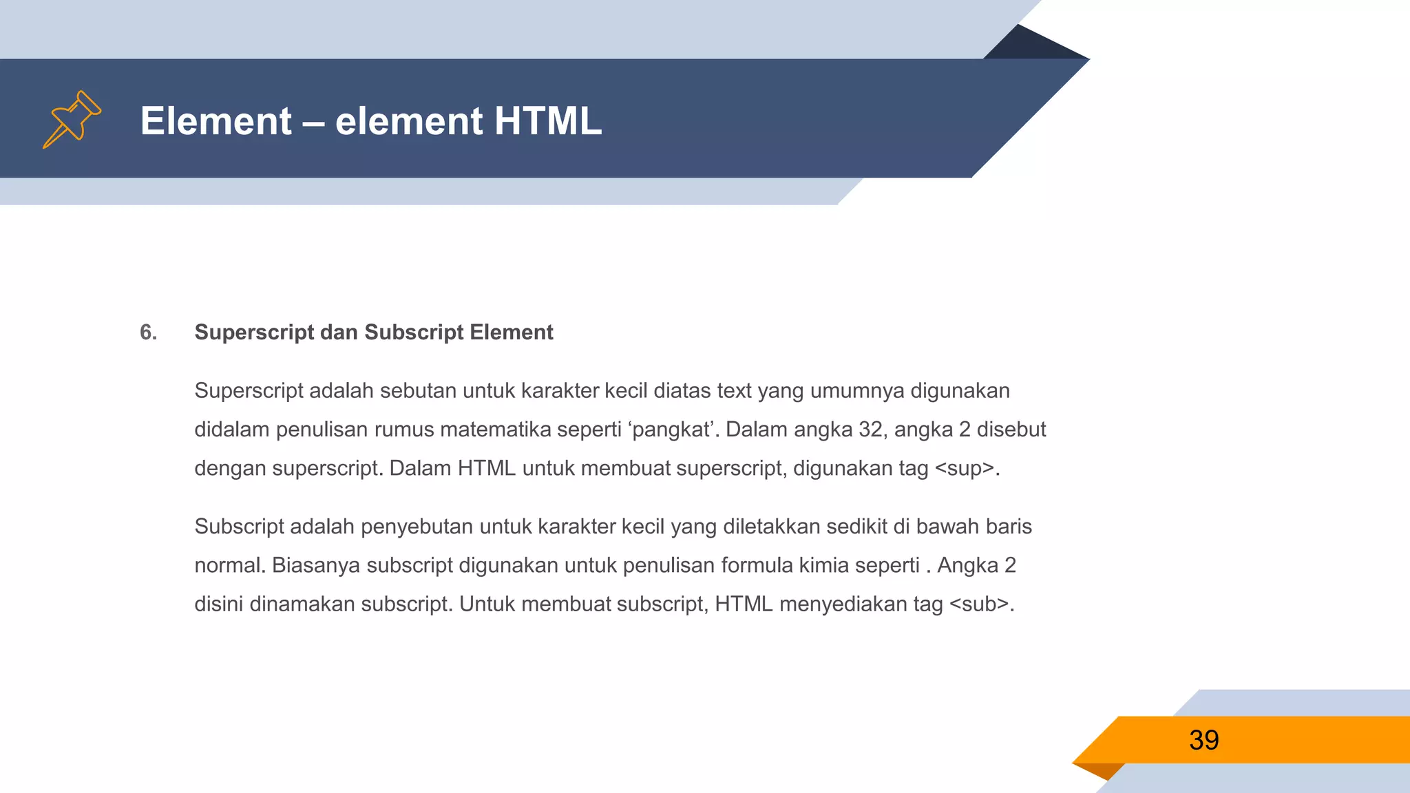 Element – element HTML
6. Superscript dan Subscript Element
Superscript adalah sebutan untuk karakter kecil diatas text yang umumnya digunakan
didalam penulisan rumus matematika seperti ‘pangkat’. Dalam angka 32, angka 2 disebut
dengan superscript. Dalam HTML untuk membuat superscript, digunakan tag <sup>.
Subscript adalah penyebutan untuk karakter kecil yang diletakkan sedikit di bawah baris
normal. Biasanya subscript digunakan untuk penulisan formula kimia seperti . Angka 2
disini dinamakan subscript. Untuk membuat subscript, HTML menyediakan tag <sub>.
39
 