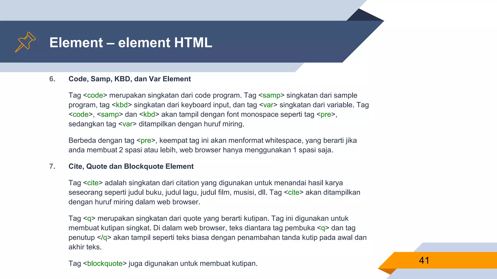Element – element HTML
6. Code, Samp, KBD, dan Var Element
Tag <code> merupakan singkatan dari code program. Tag <samp> singkatan dari sample
program, tag <kbd> singkatan dari keyboard input, dan tag <var> singkatan dari variable. Tag
<code>, <samp> dan <kbd> akan tampil dengan font monospace seperti tag <pre>,
sedangkan tag <var> ditampilkan dengan huruf miring.
Berbeda dengan tag <pre>, keempat tag ini akan menformat whitespace, yang berarti jika
anda membuat 2 spasi atau lebih, web browser hanya menggunakan 1 spasi saja.
7. Cite, Quote dan Blockquote Element
Tag <cite> adalah singkatan dari citation yang digunakan untuk menandai hasil karya
seseorang seperti judul buku, judul lagu, judul film, musisi, dll. Tag <cite> akan ditampilkan
dengan huruf miring dalam web browser.
Tag <q> merupakan singkatan dari quote yang berarti kutipan. Tag ini digunakan untuk
membuat kutipan singkat. Di dalam web browser, teks diantara tag pembuka <q> dan tag
penutup </q> akan tampil seperti teks biasa dengan penambahan tanda kutip pada awal dan
akhir teks.
Tag <blockquote> juga digunakan untuk membuat kutipan. 41
 
