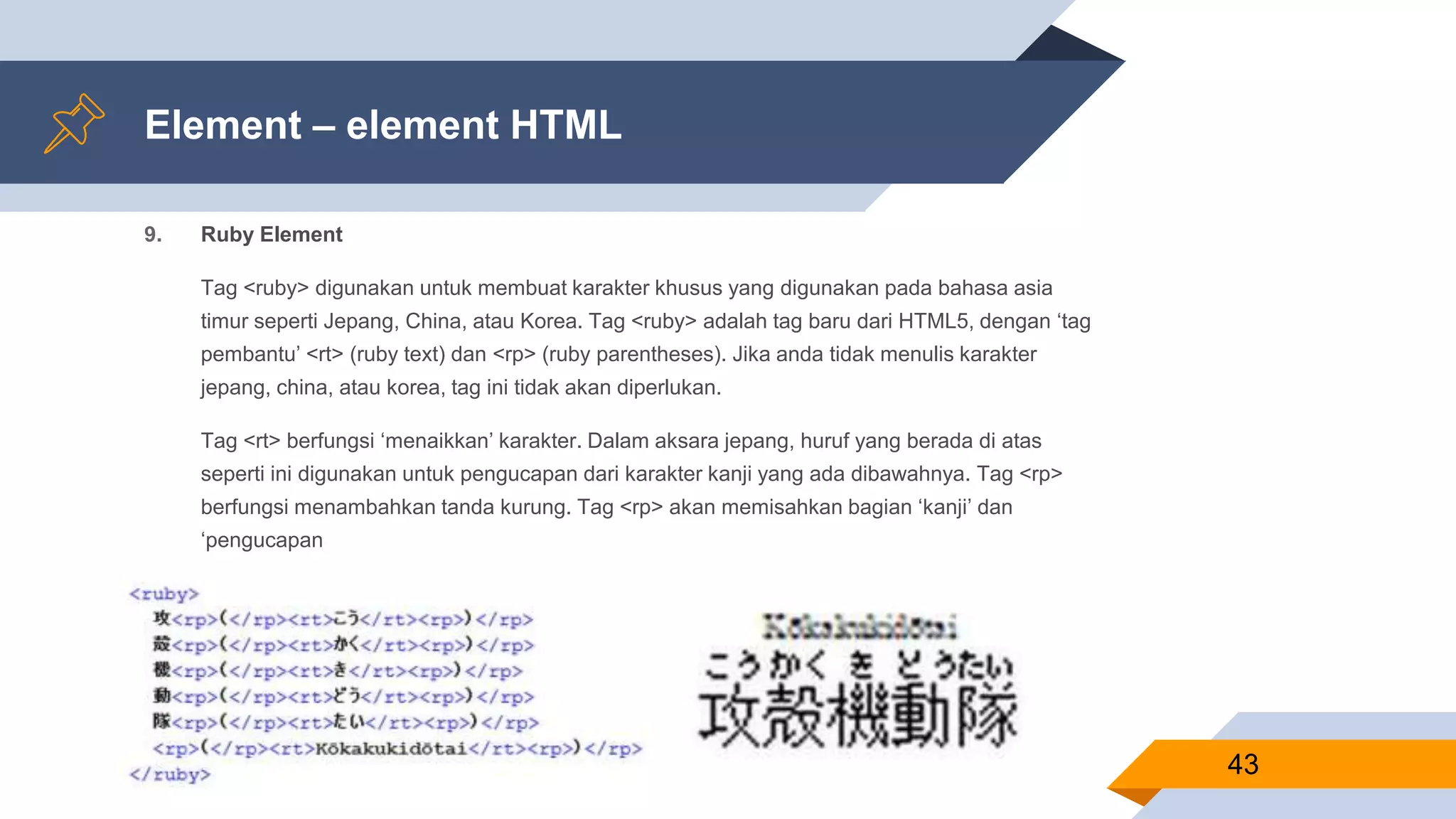 Element – element HTML
9. Ruby Element
Tag <ruby> digunakan untuk membuat karakter khusus yang digunakan pada bahasa asia
timur seperti Jepang, China, atau Korea. Tag <ruby> adalah tag baru dari HTML5, dengan ‘tag
pembantu’ <rt> (ruby text) dan <rp> (ruby parentheses). Jika anda tidak menulis karakter
jepang, china, atau korea, tag ini tidak akan diperlukan.
Tag <rt> berfungsi ‘menaikkan’ karakter. Dalam aksara jepang, huruf yang berada di atas
seperti ini digunakan untuk pengucapan dari karakter kanji yang ada dibawahnya. Tag <rp>
berfungsi menambahkan tanda kurung. Tag <rp> akan memisahkan bagian ‘kanji’ dan
‘pengucapan
43
 