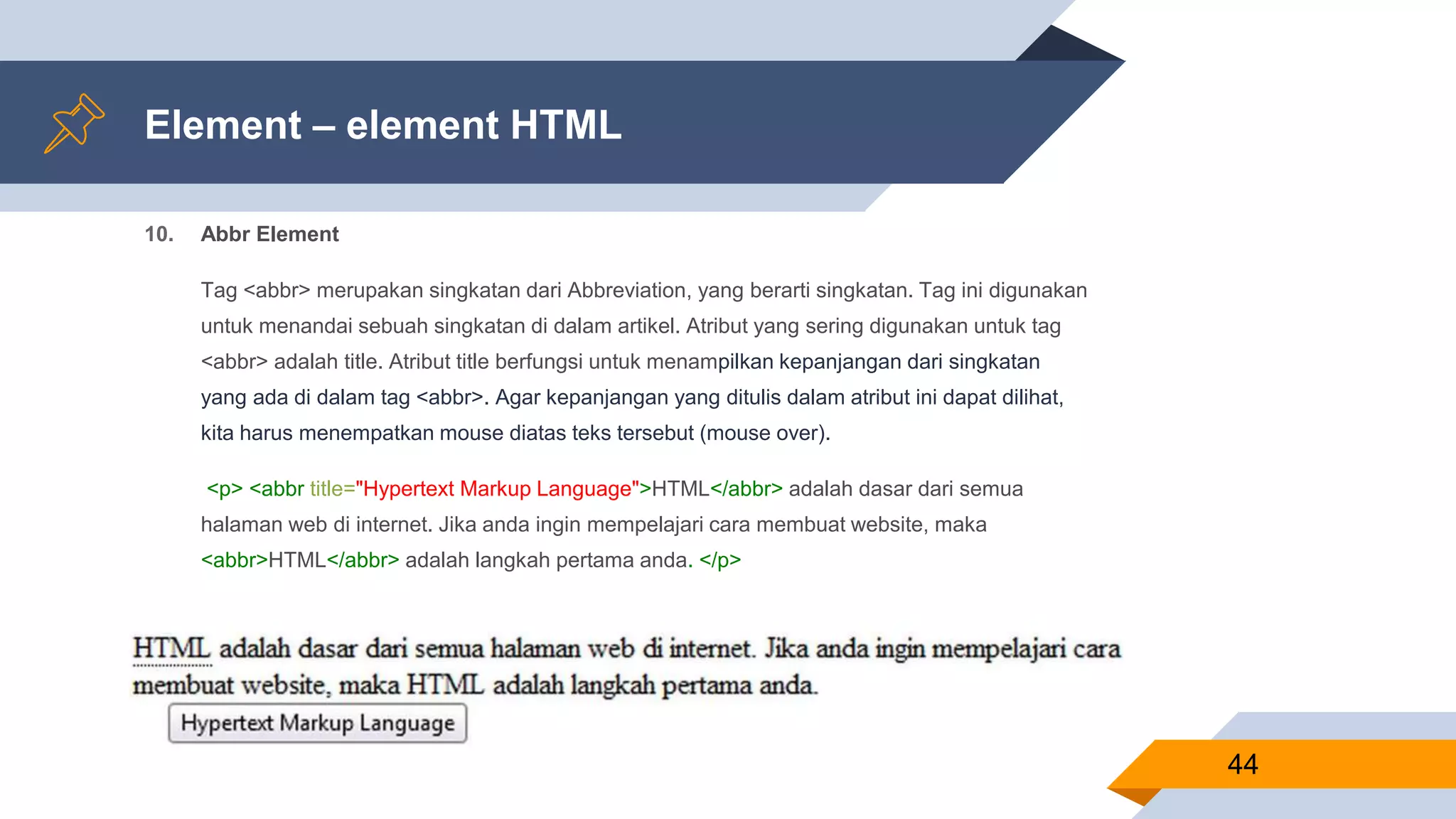 Element – element HTML
10. Abbr Element
Tag <abbr> merupakan singkatan dari Abbreviation, yang berarti singkatan. Tag ini digunakan
untuk menandai sebuah singkatan di dalam artikel. Atribut yang sering digunakan untuk tag
<abbr> adalah title. Atribut title berfungsi untuk menampilkan kepanjangan dari singkatan
yang ada di dalam tag <abbr>. Agar kepanjangan yang ditulis dalam atribut ini dapat dilihat,
kita harus menempatkan mouse diatas teks tersebut (mouse over).
<p> <abbr title="Hypertext Markup Language">HTML</abbr> adalah dasar dari semua
halaman web di internet. Jika anda ingin mempelajari cara membuat website, maka
<abbr>HTML</abbr> adalah langkah pertama anda. </p>
44
 