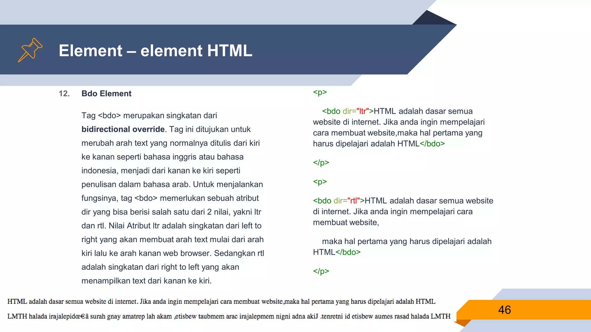 12. Bdo Element
Tag <bdo> merupakan singkatan dari
bidirectional override. Tag ini ditujukan untuk
merubah arah text yang normalnya ditulis dari kiri
ke kanan seperti bahasa inggris atau bahasa
indonesia, menjadi dari kanan ke kiri seperti
penulisan dalam bahasa arab. Untuk menjalankan
fungsinya, tag <bdo> memerlukan sebuah atribut
dir yang bisa berisi salah satu dari 2 nilai, yakni ltr
dan rtl. Nilai Atribut ltr adalah singkatan dari left to
right yang akan membuat arah text mulai dari arah
kiri lalu ke arah kanan web browser. Sedangkan rtl
adalah singkatan dari right to left yang akan
menampilkan text dari kanan ke kiri.
Element – element HTML
<p>
<bdo dir="ltr">HTML adalah dasar semua
website di internet. Jika anda ingin mempelajari
cara membuat website,maka hal pertama yang
harus dipelajari adalah HTML</bdo>
</p>
<p>
<bdo dir="rtl">HTML adalah dasar semua website
di internet. Jika anda ingin mempelajari cara
membuat website,
maka hal pertama yang harus dipelajari adalah
HTML</bdo>
</p>
46
 