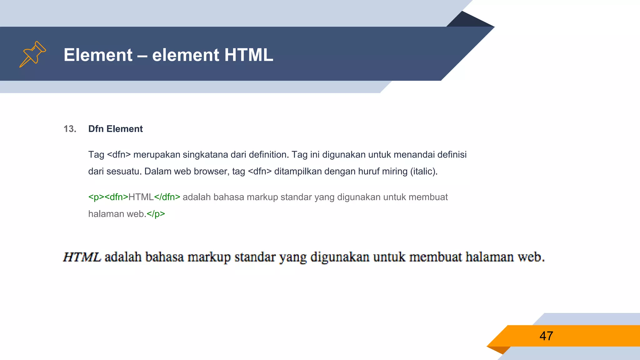 Element – element HTML
13. Dfn Element
Tag <dfn> merupakan singkatana dari definition. Tag ini digunakan untuk menandai definisi
dari sesuatu. Dalam web browser, tag <dfn> ditampilkan dengan huruf miring (italic).
<p><dfn>HTML</dfn> adalah bahasa markup standar yang digunakan untuk membuat
halaman web.</p>
47
 