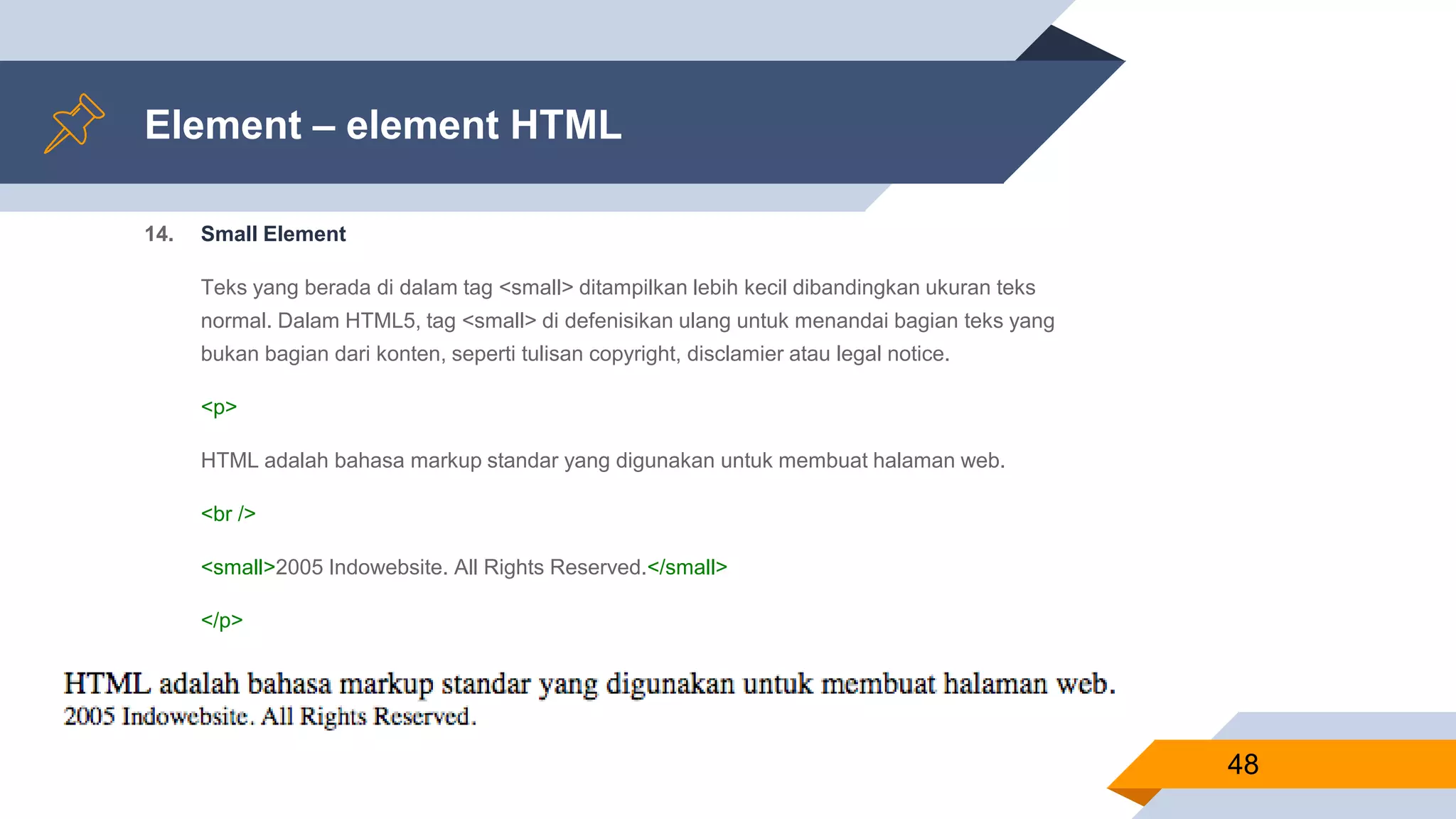 Element – element HTML
14. Small Element
Teks yang berada di dalam tag <small> ditampilkan lebih kecil dibandingkan ukuran teks
normal. Dalam HTML5, tag <small> di defenisikan ulang untuk menandai bagian teks yang
bukan bagian dari konten, seperti tulisan copyright, disclamier atau legal notice.
<p>
HTML adalah bahasa markup standar yang digunakan untuk membuat halaman web.
<br />
<small>2005 Indowebsite. All Rights Reserved.</small>
</p>
48
 
