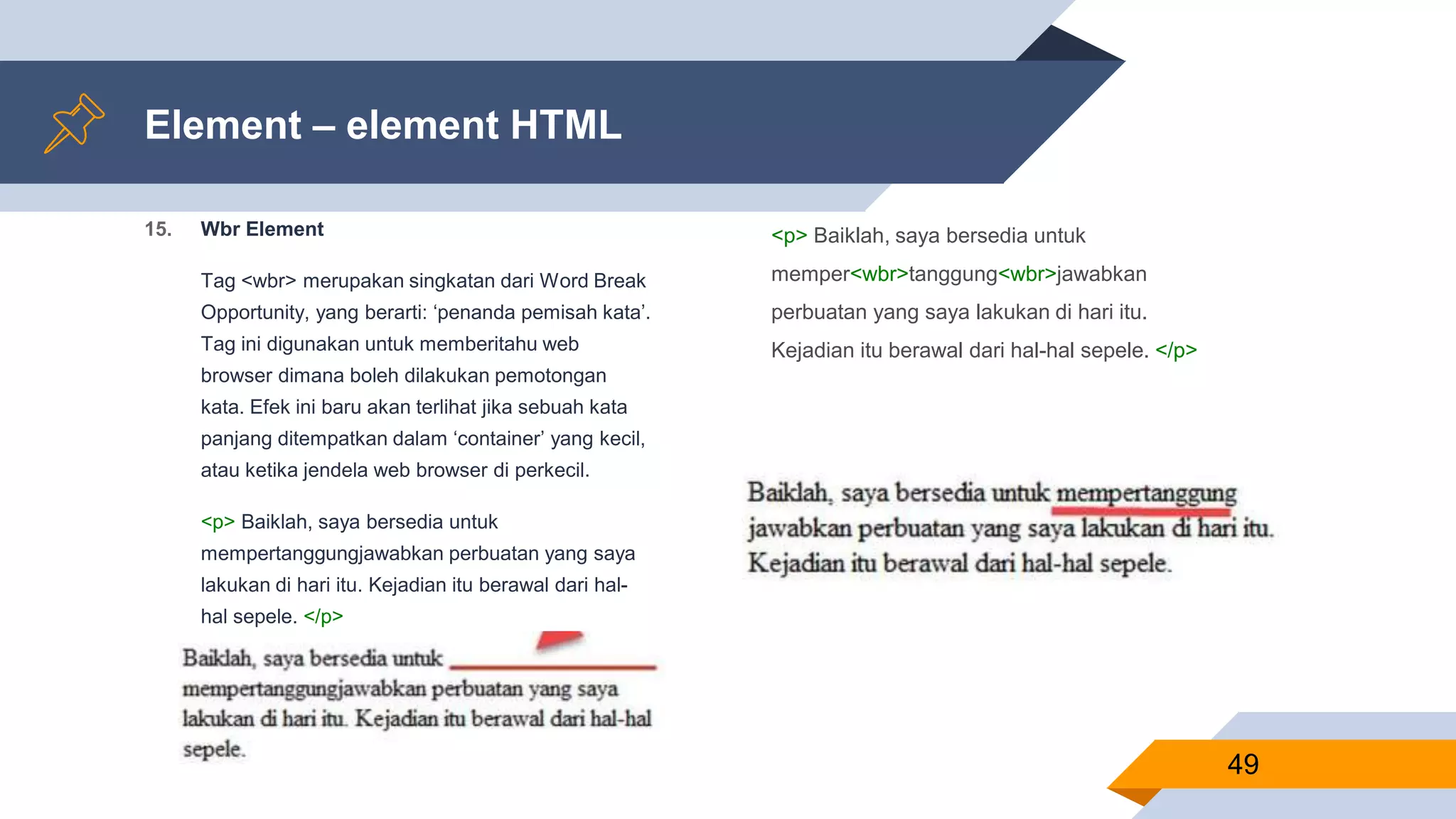 15. Wbr Element
Tag <wbr> merupakan singkatan dari Word Break
Opportunity, yang berarti: ‘penanda pemisah kata’.
Tag ini digunakan untuk memberitahu web
browser dimana boleh dilakukan pemotongan
kata. Efek ini baru akan terlihat jika sebuah kata
panjang ditempatkan dalam ‘container’ yang kecil,
atau ketika jendela web browser di perkecil.
<p> Baiklah, saya bersedia untuk
mempertanggungjawabkan perbuatan yang saya
lakukan di hari itu. Kejadian itu berawal dari hal-
hal sepele. </p>
Element – element HTML
<p> Baiklah, saya bersedia untuk
memper<wbr>tanggung<wbr>jawabkan
perbuatan yang saya lakukan di hari itu.
Kejadian itu berawal dari hal-hal sepele. </p>
49
 