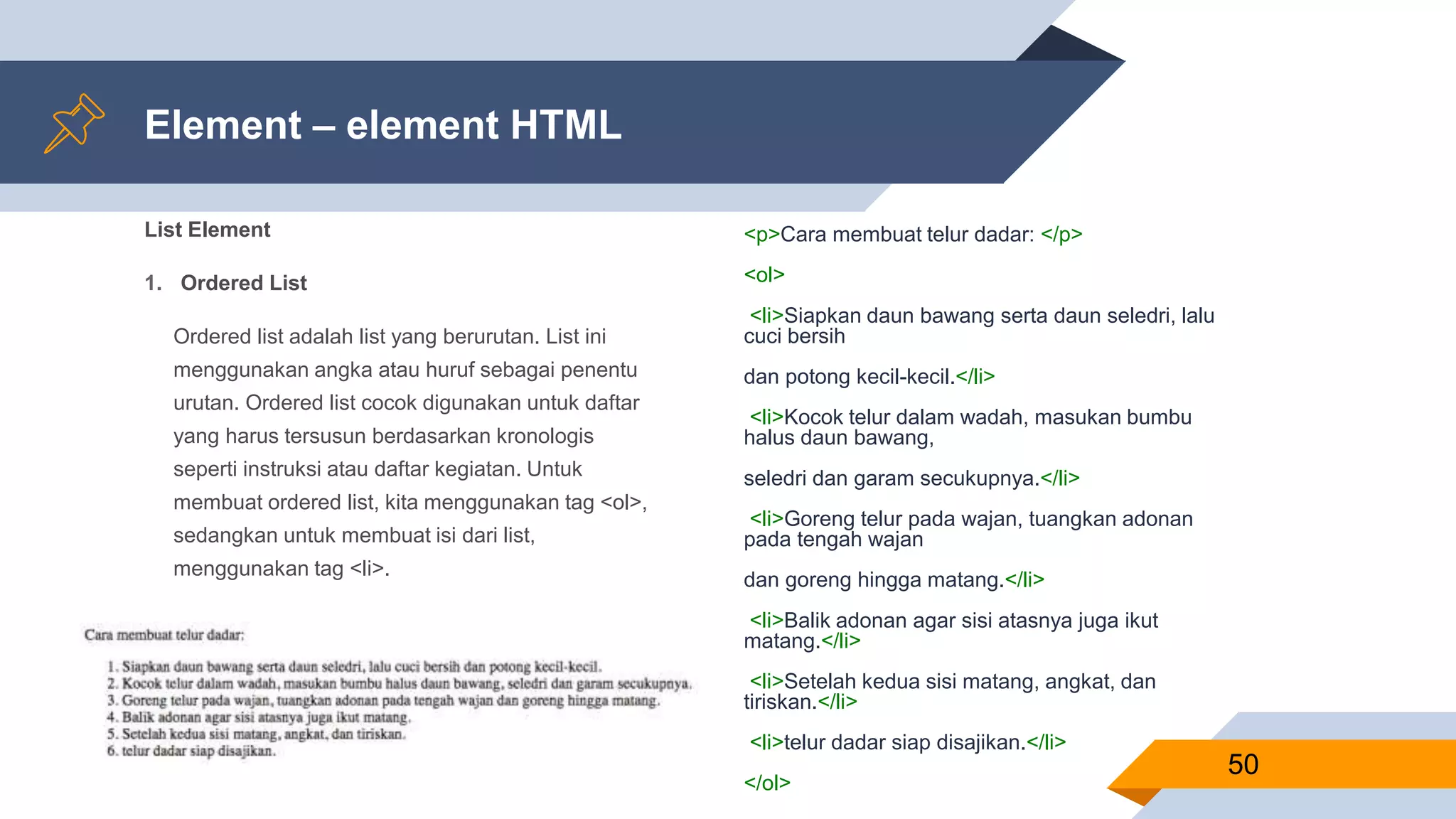 List Element
1. Ordered List
Ordered list adalah list yang berurutan. List ini
menggunakan angka atau huruf sebagai penentu
urutan. Ordered list cocok digunakan untuk daftar
yang harus tersusun berdasarkan kronologis
seperti instruksi atau daftar kegiatan. Untuk
membuat ordered list, kita menggunakan tag <ol>,
sedangkan untuk membuat isi dari list,
menggunakan tag <li>.
Element – element HTML
<p>Cara membuat telur dadar: </p>
<ol>
<li>Siapkan daun bawang serta daun seledri, lalu
cuci bersih
dan potong kecil-kecil.</li>
<li>Kocok telur dalam wadah, masukan bumbu
halus daun bawang,
seledri dan garam secukupnya.</li>
<li>Goreng telur pada wajan, tuangkan adonan
pada tengah wajan
dan goreng hingga matang.</li>
<li>Balik adonan agar sisi atasnya juga ikut
matang.</li>
<li>Setelah kedua sisi matang, angkat, dan
tiriskan.</li>
<li>telur dadar siap disajikan.</li>
</ol>
50
 