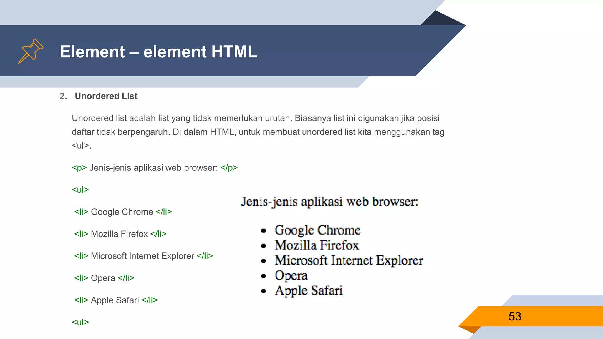 Element – element HTML
2. Unordered List
Unordered list adalah list yang tidak memerlukan urutan. Biasanya list ini digunakan jika posisi
daftar tidak berpengaruh. Di dalam HTML, untuk membuat unordered list kita menggunakan tag
<ul>.
<p> Jenis-jenis aplikasi web browser: </p>
<ul>
<li> Google Chrome </li>
<li> Mozilla Firefox </li>
<li> Microsoft Internet Explorer </li>
<li> Opera </li>
<li> Apple Safari </li>
<ul>
53
 
