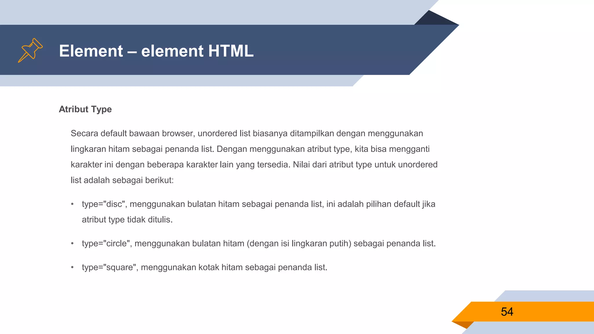 Element – element HTML
Atribut Type
Secara default bawaan browser, unordered list biasanya ditampilkan dengan menggunakan
lingkaran hitam sebagai penanda list. Dengan menggunakan atribut type, kita bisa mengganti
karakter ini dengan beberapa karakter lain yang tersedia. Nilai dari atribut type untuk unordered
list adalah sebagai berikut:
• type="disc", menggunakan bulatan hitam sebagai penanda list, ini adalah pilihan default jika
atribut type tidak ditulis.
• type="circle", menggunakan bulatan hitam (dengan isi lingkaran putih) sebagai penanda list.
• type="square", menggunakan kotak hitam sebagai penanda list.
54
 