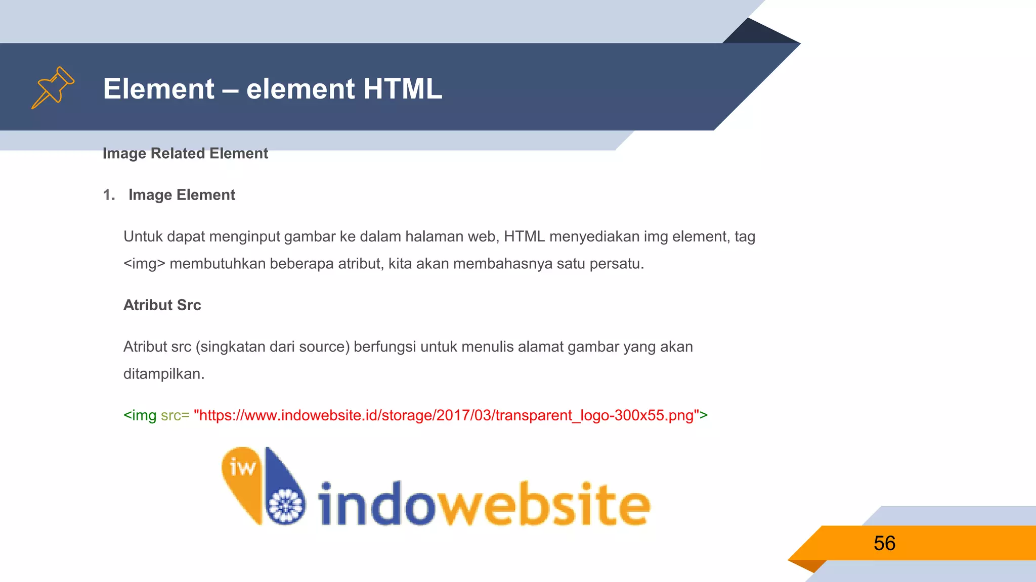 Element – element HTML
Image Related Element
1. Image Element
Untuk dapat menginput gambar ke dalam halaman web, HTML menyediakan img element, tag
<img> membutuhkan beberapa atribut, kita akan membahasnya satu persatu.
Atribut Src
Atribut src (singkatan dari source) berfungsi untuk menulis alamat gambar yang akan
ditampilkan.
<img src= "https://www.indowebsite.id/storage/2017/03/transparent_logo-300x55.png">
56
 