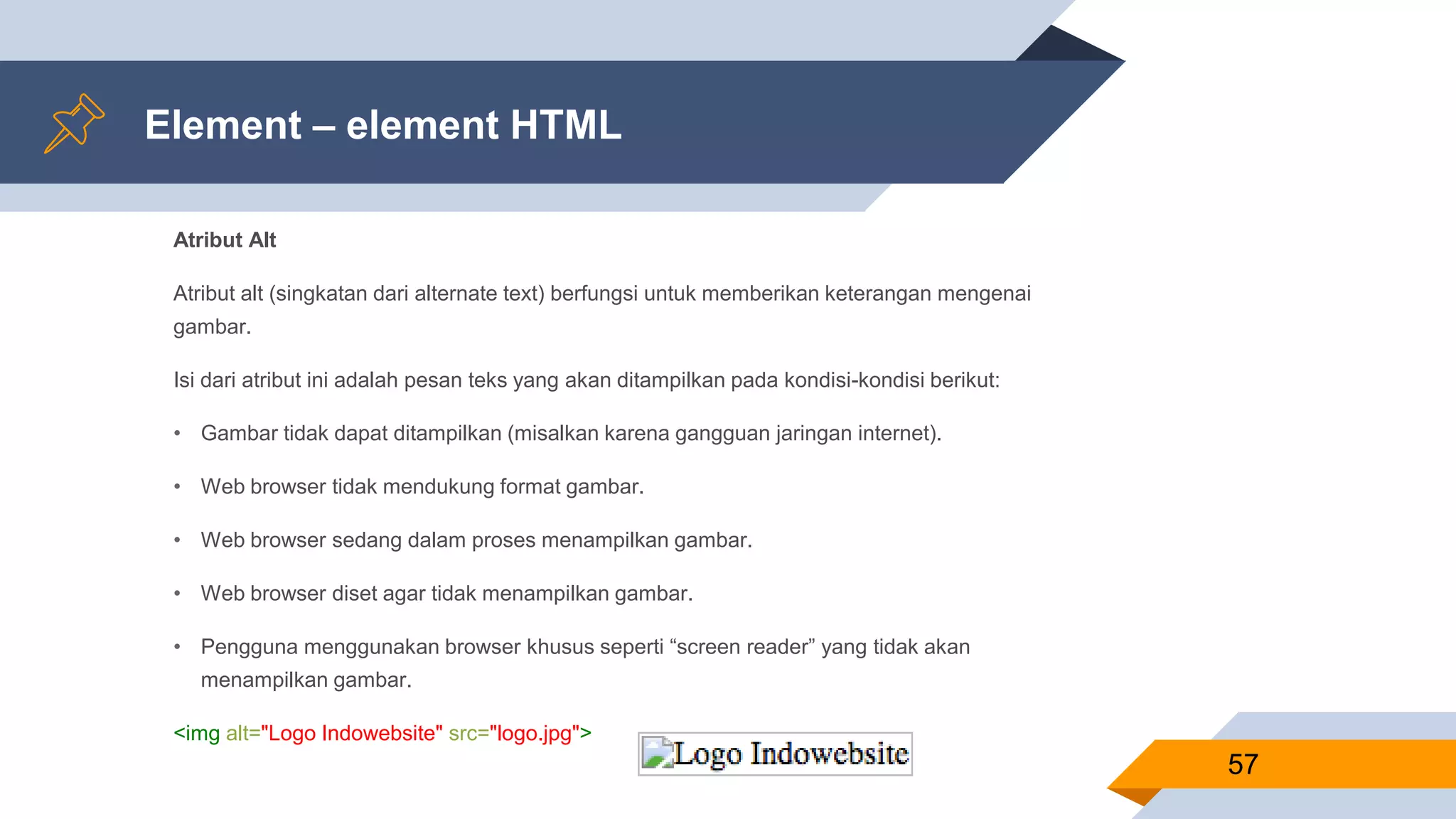 Element – element HTML
Atribut Alt
Atribut alt (singkatan dari alternate text) berfungsi untuk memberikan keterangan mengenai
gambar.
Isi dari atribut ini adalah pesan teks yang akan ditampilkan pada kondisi-kondisi berikut:
• Gambar tidak dapat ditampilkan (misalkan karena gangguan jaringan internet).
• Web browser tidak mendukung format gambar.
• Web browser sedang dalam proses menampilkan gambar.
• Web browser diset agar tidak menampilkan gambar.
• Pengguna menggunakan browser khusus seperti “screen reader” yang tidak akan
menampilkan gambar.
<img alt="Logo Indowebsite" src="logo.jpg">
57
 