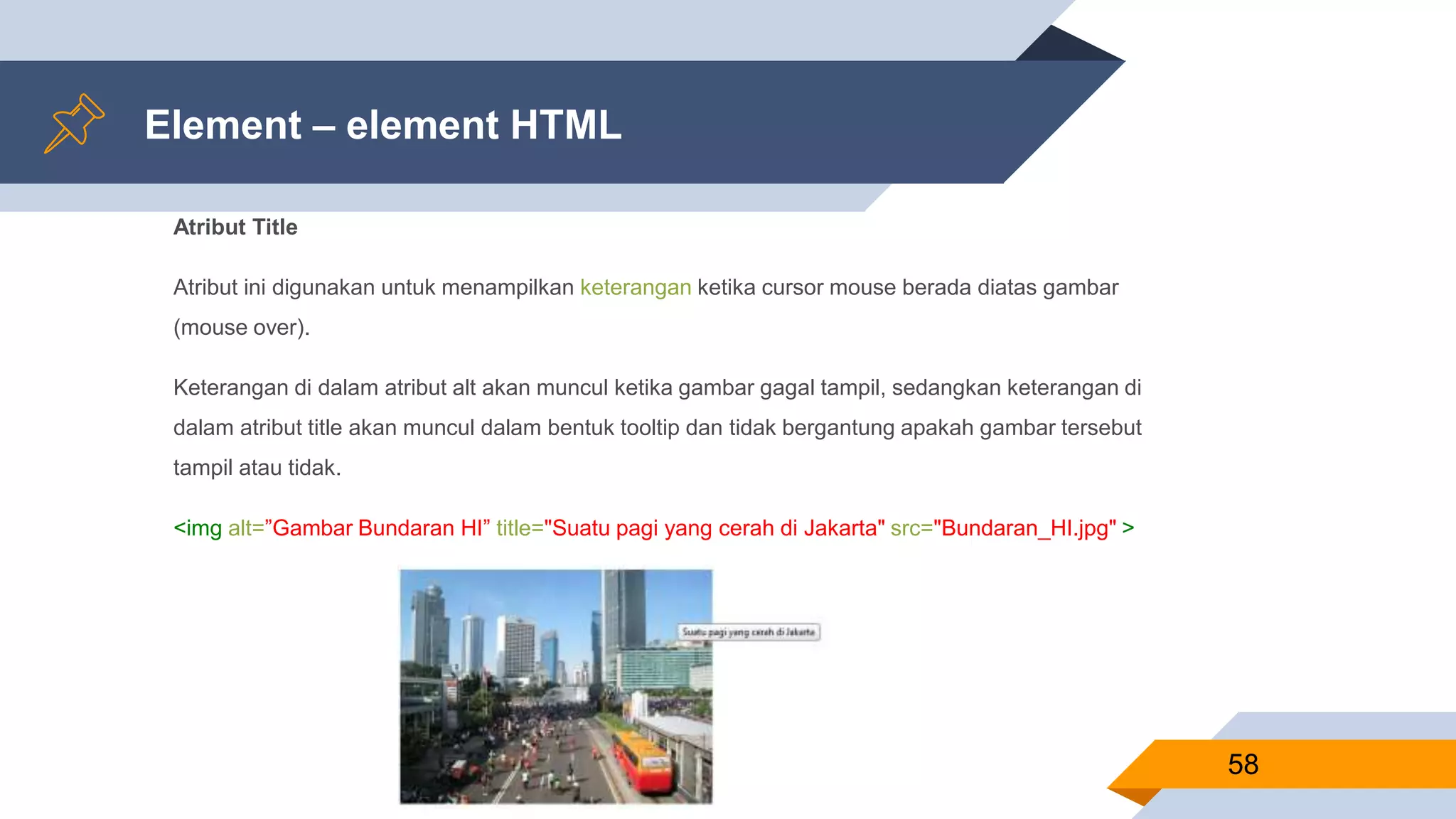 Element – element HTML
Atribut Title
Atribut ini digunakan untuk menampilkan keterangan ketika cursor mouse berada diatas gambar
(mouse over).
Keterangan di dalam atribut alt akan muncul ketika gambar gagal tampil, sedangkan keterangan di
dalam atribut title akan muncul dalam bentuk tooltip dan tidak bergantung apakah gambar tersebut
tampil atau tidak.
<img alt=”Gambar Bundaran HI” title="Suatu pagi yang cerah di Jakarta" src="Bundaran_HI.jpg" >
58
 