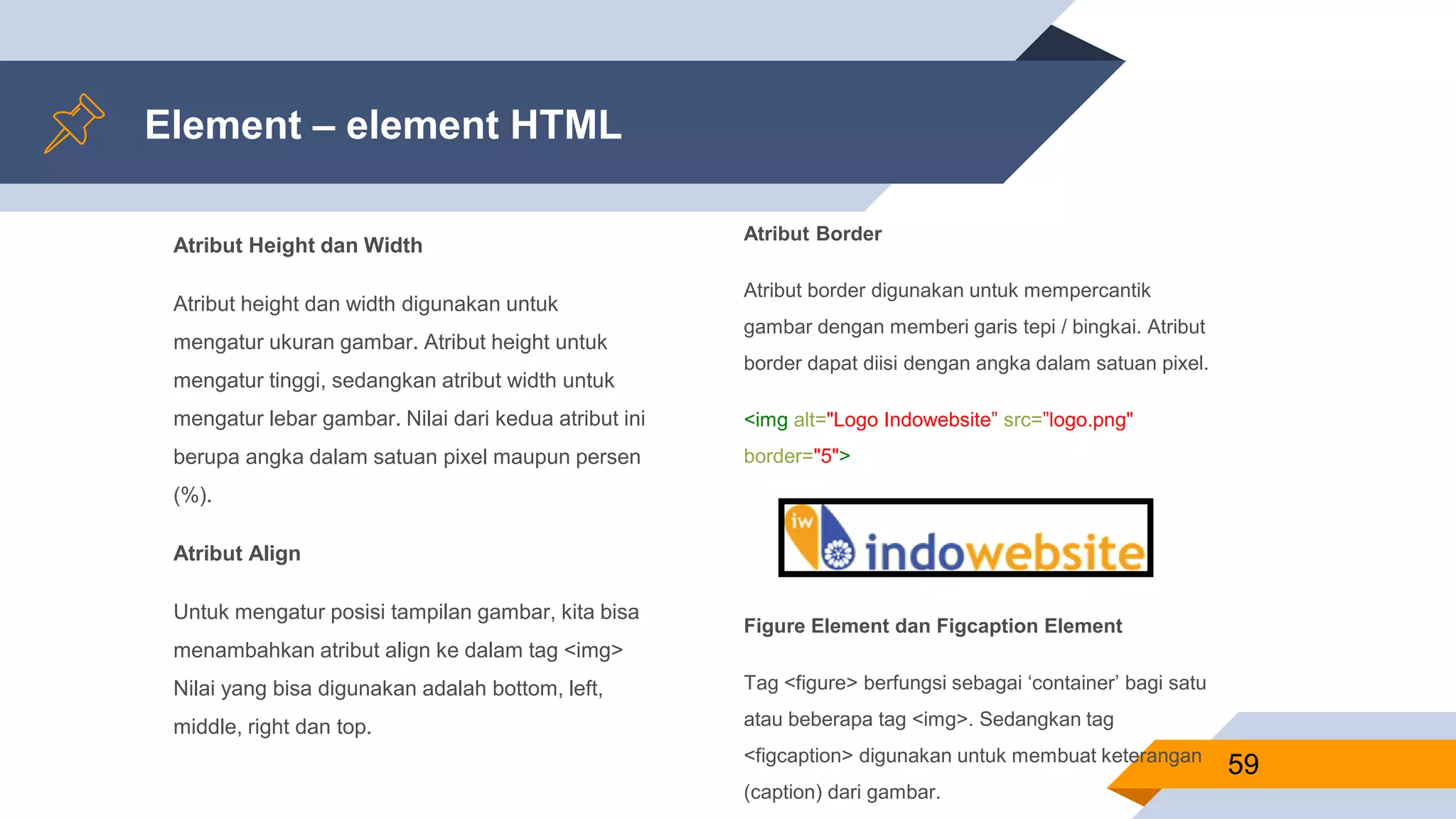 Atribut Height dan Width
Atribut height dan width digunakan untuk
mengatur ukuran gambar. Atribut height untuk
mengatur tinggi, sedangkan atribut width untuk
mengatur lebar gambar. Nilai dari kedua atribut ini
berupa angka dalam satuan pixel maupun persen
(%).
Atribut Align
Untuk mengatur posisi tampilan gambar, kita bisa
menambahkan atribut align ke dalam tag <img>
Nilai yang bisa digunakan adalah bottom, left,
middle, right dan top.
Element – element HTML
Atribut Border
Atribut border digunakan untuk mempercantik
gambar dengan memberi garis tepi / bingkai. Atribut
border dapat diisi dengan angka dalam satuan pixel.
<img alt="Logo Indowebsite” src=”logo.png"
border="5">
Figure Element dan Figcaption Element
Tag <figure> berfungsi sebagai ‘container’ bagi satu
atau beberapa tag <img>. Sedangkan tag
<figcaption> digunakan untuk membuat keterangan
(caption) dari gambar.
59
 