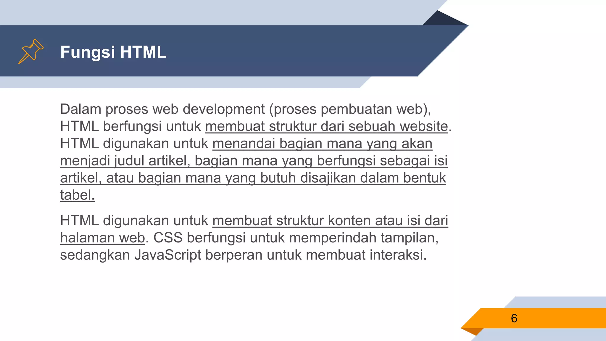 Fungsi HTML
Dalam proses web development (proses pembuatan web),
HTML berfungsi untuk membuat struktur dari sebuah website.
HTML digunakan untuk menandai bagian mana yang akan
menjadi judul artikel, bagian mana yang berfungsi sebagai isi
artikel, atau bagian mana yang butuh disajikan dalam bentuk
tabel.
HTML digunakan untuk membuat struktur konten atau isi dari
halaman web. CSS berfungsi untuk memperindah tampilan,
sedangkan JavaScript berperan untuk membuat interaksi.
6
 